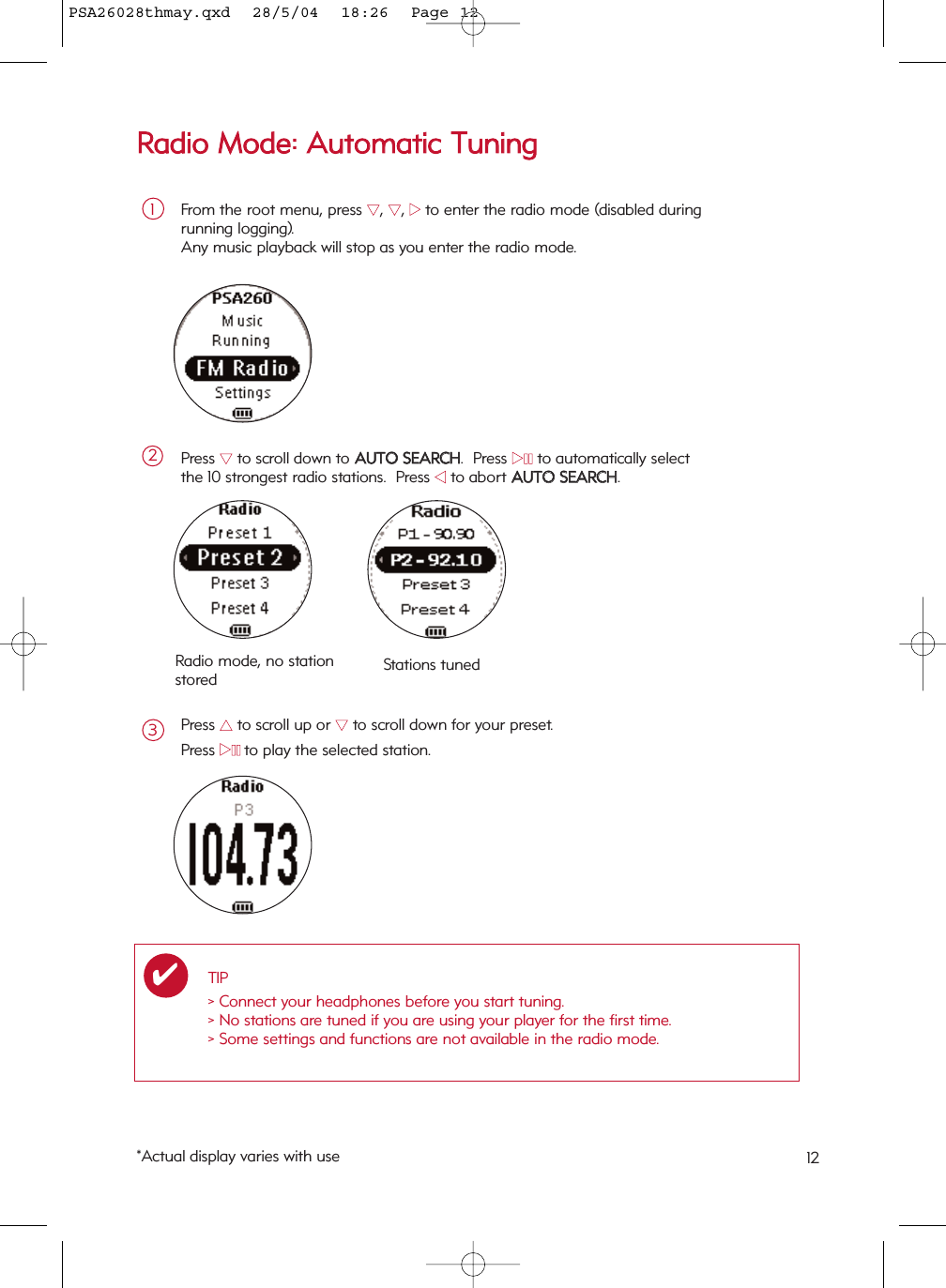 RRaaddiioo  MMooddee::  AAuuttoommaattiicc  TTuunniinnggFrom the root menu, press 44, 44, 22to enter the radio mode (disabled during running logging). Any music playback will stop as you enter the radio mode.1Press 44to scroll down to AAUUTTOO  SSEEAARRCCHH.  Press 22;;to automatically select the 10 strongest radio stations.  Press 11to abort AAUUTTOO  SSEEAARRCCHH.2Press 33to scroll up or 44to scroll down for your preset.Press 22;;to play the selected station.3Radio mode, no stationstored Stations tunedTIP&gt; Connect your headphones before you start tuning.&gt; No stations are tuned if you are using your player for the first time.&gt; Some settings and functions are not available in the radio mode.✔*Actual display varies with use 12PSA26028thmay.qxd  28/5/04  18:26  Page 12