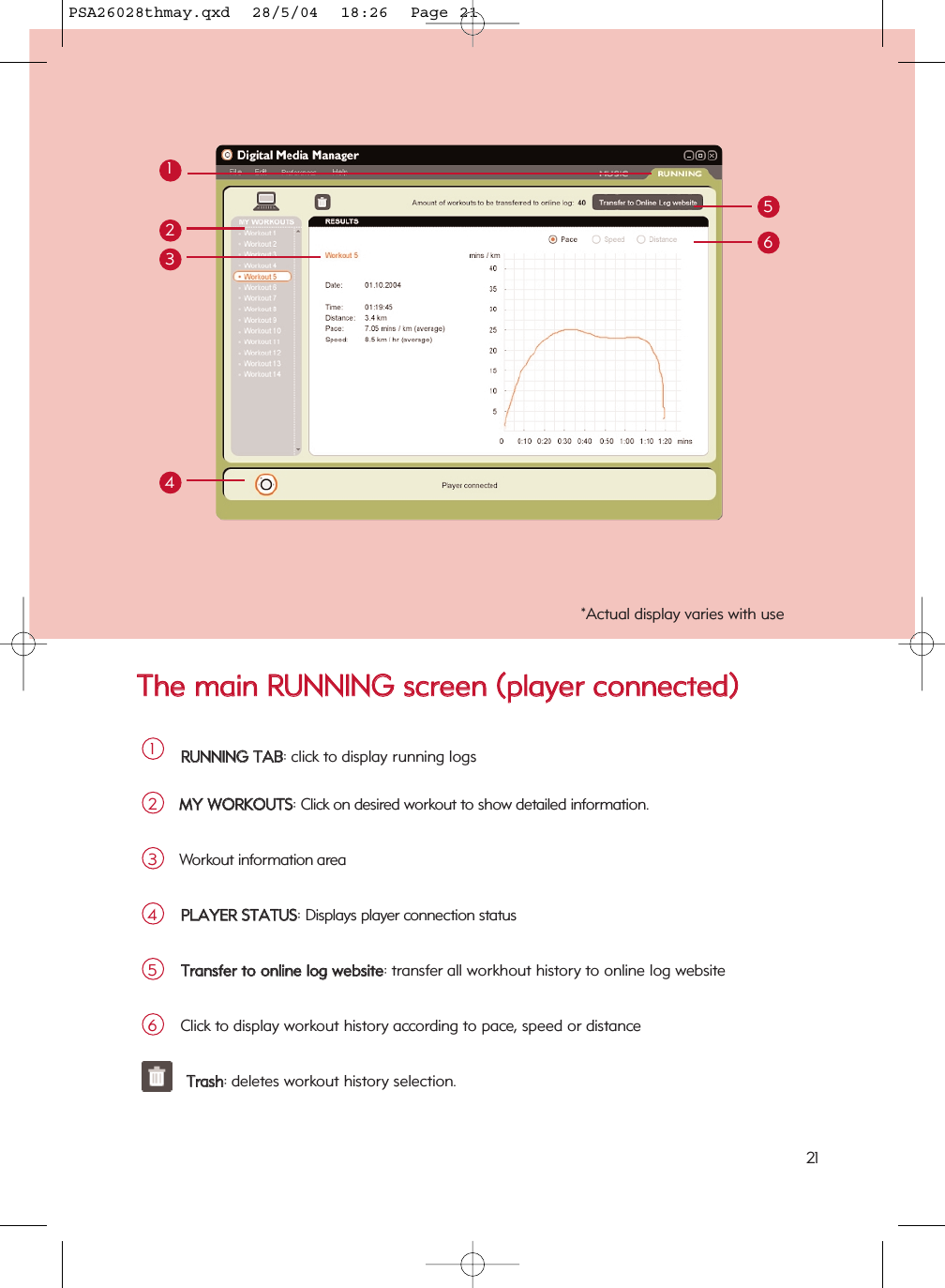 TThhee  mmaaiinn  RRUUNNNNIINNGG  ssccrreeeenn  ((ppllaayyeerr  ccoonnnneecctteedd))1221*Actual display varies with useRRUUNNNNIINNGG  TTAABB: click to display running logs1MMYY  WWOORRKKOOUUTTSS: Click on desired workout to show detailed information.2213456Workout information area3PPLLAAYYEERR  SSTTAATTUUSS: Displays player connection status4TTrraannssffeerr  ttoo  oonnlliinnee  lloogg  wweebbssiittee: transfer all workhout history to online log website5Click to display workout history according to pace, speed or distance6TTrraasshh: deletes workout history selection.PSA26028thmay.qxd  28/5/04  18:26  Page 21