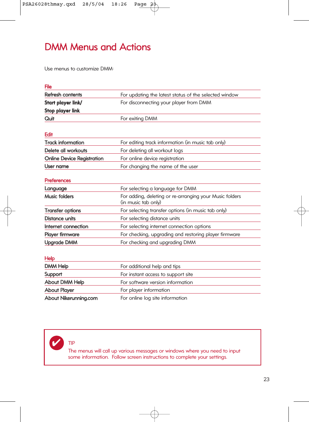 23DDMMMM  MMeennuuss  aanndd  AAccttiioonnssUse menus to customize DMM:FFiilleeRReeffrreesshh  ccoonntteennttssFor updating the latest status of the selected windowSSttaarrtt  ppllaayyeerr  lliinnkk//For disconnecting your player from DMMSSttoopp  ppllaayyeerr  lliinnkkQQuuiittFor exiting DMMEEddiittTTrraacckk  iinnffoorrmmaattiioonnFor editing track information (in music tab only)DDeelleettee  aallll  wwoorrkkoouuttssFor deleting all workout logsOOnnlliinnee  DDeevviiccee  RReeggiissttrraattiioonnFor online device registrationUUsseerr  nnaammeeFor changing the name of the user PPrreeffeerreenncceessLLaanngguuaaggeeFor selecting a language for DMMMMuussiicc  ffoollddeerrssFor adding, deleting or re-arranging your Music folders(in music tab only)TTrraannssffeerr  ooppttiioonnssFor selecting transfer options (in music tab only)DDiissttaannccee  uunniittssFor selecting distance unitsIInntteerrnneett  ccoonnnneeccttiioonnFor selecting internet connection optionsPPllaayyeerr  ffiirrmmwwaarreeFor checking, upgrading and restoring player firmwareUUppggrraaddee  DDMMMMFor checking and upgrading DMMHHeellppDDMMMM  HHeellppFor additional help and tipsSSuuppppoorrttFor instant access to support siteAAbboouutt  DDMMMM  HHeellppFor software version informationAAbboouutt  PPllaayyeerrFor player informationAAbboouutt  NNiikkeerruunnnniinngg..ccoommFor online log site informationTIPThe menus will call up various messages or windows where you need to inputsome information.  Follow screen instructions to complete your settings.✔PSA26028thmay.qxd  28/5/04  18:26  Page 23