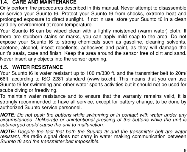 91.4. CARE AND MAINTENANCEOnly perform the procedures described in this manual. Never attempt to disassembleor service your Suunto t6. Protect your Suunto t6 from shocks, extreme heat andprolonged exposure to direct sunlight. If not in use, store your Suunto t6 in a cleanand dry environment at room temperature.Your Suunto t6 can be wiped clean with a lightly moistened (warm water) cloth. Ifthere are stubborn stains or marks, you can apply mild soap to the area. Do notexpose your Suunto t6 to strong chemicals such as gasoline, cleaning solvents,acetone, alcohol, insect repellents, adhesives and paint, as they will damage theunit’s seals, case and finish. Keep the area around the sensor free of dirt and sand.Never insert any objects into the sensor opening.1.5. WATER RESISTANCEYour Suunto t6 is water resistant up to 100 m/330 ft. and the transmitter belt to 20m/66ft. according to ISO 2281 standard (www.iso.ch). This means that you can useSuunto t6 for swimming and other water sports activities but it should not be used forscuba diving or freediving.To maintain water resistance and to ensure that the warranty remains valid, it isstrongly recommended to have all service, except for battery change, to be done byauthorized Suunto service personnel.NOTE: Do not push the buttons while swimming or in contact with water under anycircumstances. Deliberate or unintentional pressing of the buttons while the unit issubmerged could cause the unit to malfunction.NOTE: Despite the fact that both the Suunto t6 and the transmitter belt are waterresistant, the radio signal does not carry in water making communication betweenSuunto t6 and the transmitter belt impossible. 