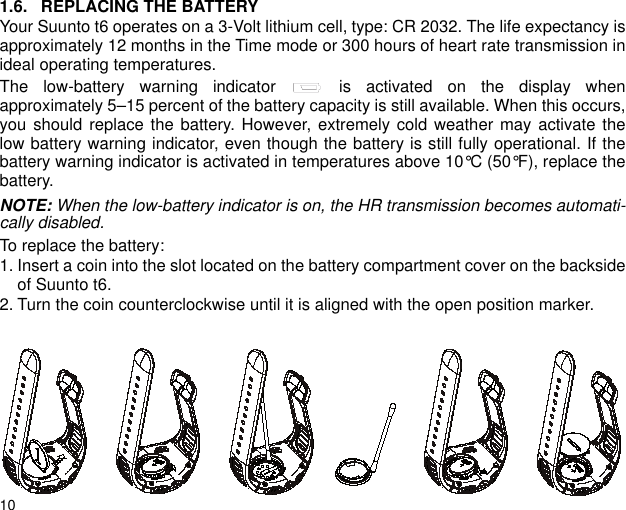 101.6. REPLACING THE BATTERYYour Suunto t6 operates on a 3-Volt lithium cell, type: CR 2032. The life expectancy isapproximately 12 months in the Time mode or 300 hours of heart rate transmission inideal operating temperatures.The low-battery warning indicator   is activated on the display whenapproximately 5–15 percent of the battery capacity is still available. When this occurs,you should replace the battery. However, extremely cold weather may activate thelow battery warning indicator, even though the battery is still fully operational. If thebattery warning indicator is activated in temperatures above 10°C (50°F), replace thebattery.NOTE: When the low-battery indicator is on, the HR transmission becomes automati-cally disabled.To replace the battery:1. Insert a coin into the slot located on the battery compartment cover on the backsideof Suunto t6.2. Turn the coin counterclockwise until it is aligned with the open position marker.