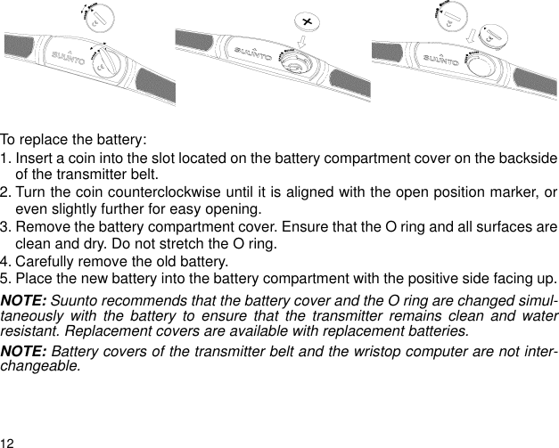12To replace the battery:1. Insert a coin into the slot located on the battery compartment cover on the backsideof the transmitter belt.2. Turn the coin counterclockwise until it is aligned with the open position marker, oreven slightly further for easy opening.3. Remove the battery compartment cover. Ensure that the O ring and all surfaces areclean and dry. Do not stretch the O ring. 4. Carefully remove the old battery.5. Place the new battery into the battery compartment with the positive side facing up.NOTE: Suunto recommends that the battery cover and the O ring are changed simul-taneously with the battery to ensure that the transmitter remains clean and waterresistant. Replacement covers are available with replacement batteries.NOTE: Battery covers of the transmitter belt and the wristop computer are not inter-changeable.