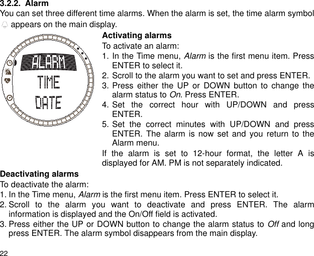 223.2.2. AlarmYou can set three different time alarms. When the alarm is set, the time alarm symbol appears on the main display.Activating alarmsTo activate an alarm:1. In the Time menu, Alarm is the first menu item. PressENTER to select it. 2. Scroll to the alarm you want to set and press ENTER.3. Press either the UP or DOWN button to change thealarm status to On. Press ENTER.4. Set the correct hour with UP/DOWN and pressENTER.5. Set the correct minutes with UP/DOWN and pressENTER. The alarm is now set and you return to theAlarm menu.If the alarm is set to 12-hour format, the letter A isdisplayed for AM. PM is not separately indicated.Deactivating alarmsTo deactivate the alarm:1. In the Time menu, Alarm is the first menu item. Press ENTER to select it.2. Scroll to the alarm you want to deactivate and press ENTER. The alarminformation is displayed and the On/Off field is activated.3. Press either the UP or DOWN button to change the alarm status to Off and longpress ENTER. The alarm symbol disappears from the main display.