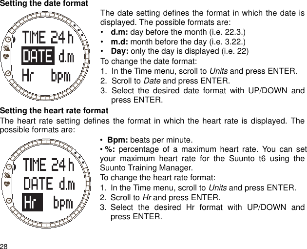 28Setting the date format The date setting defines the format in which the date isdisplayed. The possible formats are:• d.m: day before the month (i.e. 22.3.)• m.d: month before the day (i.e. 3.22.)• Day: only the day is displayed (i.e. 22)To change the date format:1. In the Time menu, scroll to Units and press ENTER.2. Scroll to Date and press ENTER.3. Select the desired date format with UP/DOWN andpress ENTER.Setting the heart rate formatThe heart rate setting defines the format in which the heart rate is displayed. Thepossible formats are: •  Bpm: beats per minute.• %: percentage of a maximum heart rate. You can setyour maximum heart rate for the Suunto t6 using theSuunto Training Manager.To change the heart rate format:1. In the Time menu, scroll to Units and press ENTER.2. Scroll to Hr and press ENTER.3. Select the desired Hr format with UP/DOWN andpress ENTER.