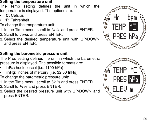 29Setting the temperature unitThe Temp setting defines the unit in which thetemperature is displayed. The options are:•°C: Celsius•°F: Fahrenheit To change the temperature unit:1. In the Time menu, scroll to Units and press ENTER.2. Scroll to Temp and press ENTER.3. Select the desired temperature unit with UP/DOWNand press ENTER.Setting the barometric pressure unitThe Pres setting defines the unit in which the barometricpressure is displayed. The possible formats are: •  hPa: hectopascal (i.e. 1100 hPa) •  inHg: inches of mercury (i.e. 32.50 InHg).To change the barometric pressure unit:1. In the Time menu, scroll to Units and press ENTER.2. Scroll to Pres and press ENTER.3. Select the desired pressure unit with UP/DOWN andpress ENTER.