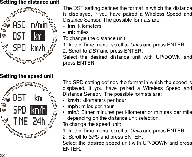 32Setting the distance unit  The DST setting defines the format in which the distanceis displayed, if you have paired a Wireless Speed andDistance Sensor. The possible formats are:•  km: kilometers•  mi: milesTo change the distance unit:1. In the Time menu, scroll to Units and press ENTER.2. Scroll to DST and press ENTER.Select the desired distance unit with UP/DOWN andpress ENTER.Setting the speed unit The SPD setting defines the format in which the speed isdisplayed, if you have paired a Wireless Speed andDistance Sensor.  The possible formats are:•km/h: kilometers per hour• mph: miles per hour•min/: Either minutes per kilometer or minutes per miledepending on the distance unit selection.To change the speed unit:1. In the Time menu, scroll to Units and press ENTER.2. Scroll to SPD and press ENTER.Select the desired speed unit with UP/DOWN and pressENTER.