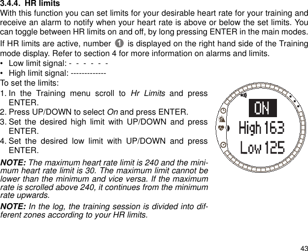 433.4.4. HR limitsWith this function you can set limits for your desirable heart rate for your training andreceive an alarm to notify when your heart rate is above or below the set limits. Youcan toggle between HR limits on and off, by long pressing ENTER in the main modes.If HR limits are active, number  is displayed on the right hand side of the Trainingmode display. Refer to section 4 for more information on alarms and limits. • Low limit signal: -  -  -  -  -  -   • High limit signal: -------------To set the limits:1. In the Training menu scroll to Hr Limits and pressENTER.2. Press UP/DOWN to select On and press ENTER.3. Set the desired high limit with UP/DOWN and pressENTER.4. Set the desired low limit with UP/DOWN and pressENTER.NOTE: The maximum heart rate limit is 240 and the mini-mum heart rate limit is 30. The maximum limit cannot belower than the minimum and vice versa. If the maximumrate is scrolled above 240, it continues from the minimumrate upwards.NOTE: In the log, the training session is divided into dif-ferent zones according to your HR limits.
