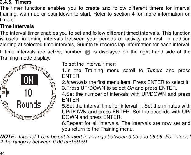 443.4.5. TimersThe timer functions enables you to create and follow different timers for intervaltraining, warm-up or countdown to start. Refer to section 4 for more information ontimers. Time IntervalsThe interval timer enables you to set and follow different timed intervals. This functionis useful in timing intervals between your periods of activity and rest. In additionalerting at selected time intervals, Suunto t6 records lap information for each interval.If time intervals are active, number  is displayed on the right hand side of theTraining mode display. To set the interval timer:1.In the Training menu scroll to Timers and pressENTER.2.Interval is the first menu item. Press ENTER to select it.3.Press UP/DOWN to select On and press ENTER.4.Set the number of intervals with UP/DOWN and pressENTER.5.Set the interval time for interval 1. Set the minutes withUP/DOWN and press ENTER. Set the seconds with UP/DOWN and press ENTER.6.Repeat for all intervals. The intervals are now set andyou return to the Training menu.NOTE:  Interval 1 can be set to alert in a range between 0.05 and 59.59. For interval2 the range is between 0.00 and 59.59.