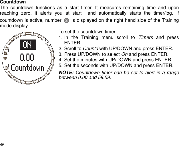 46CountdownThe countdown functions as a start timer. It measures remaining time and uponreaching zero, it alerts you at start  and automatically starts the timer/log. Ifcountdown is active, number  is displayed on the right hand side of the Trainingmode display.To set the countdown timer:1. In the Training menu scroll to Timers and pressENTER.2. Scroll to Countd with UP/DOWN and press ENTER. 3. Press UP/DOWN to select On and press ENTER.4. Set the minutes with UP/DOWN and press ENTER. 5. Set the seconds with UP/DOWN and press ENTER.NOTE: Countdown timer can be set to alert in a rangebetween 0.00 and 59.59. 