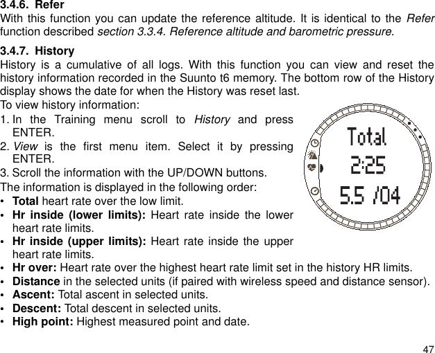 473.4.6. ReferWith this function you can update the reference altitude. It is identical to the Referfunction described section 3.3.4. Reference altitude and barometric pressure. 3.4.7. HistoryHistory is a cumulative of all logs. With this function you can view and reset thehistory information recorded in the Suunto t6 memory. The bottom row of the Historydisplay shows the date for when the History was reset last.To view history information:1. In the Training menu scroll to History and pressENTER.2. View is the first menu item. Select it by pressingENTER.3. Scroll the information with the UP/DOWN buttons.The information is displayed in the following order:•Total heart rate over the low limit.• Hr inside (lower limits): Heart rate inside the lowerheart rate limits.• Hr inside (upper limits): Heart rate inside the upperheart rate limits.•Hr over: Heart rate over the highest heart rate limit set in the history HR limits. •Distance in the selected units (if paired with wireless speed and distance sensor). • Ascent: Total ascent in selected units. • Descent: Total descent in selected units.•High point: Highest measured point and date.