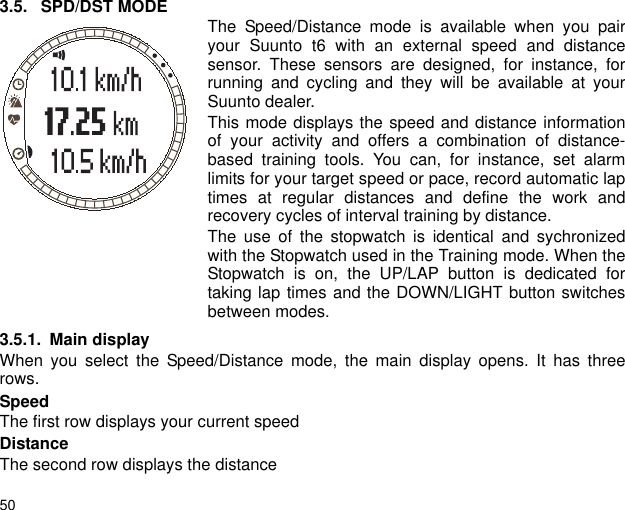 503.5. SPD/DST MODE The Speed/Distance mode is available when you pairyour Suunto t6 with an external speed and distancesensor. These sensors are designed, for instance, forrunning and cycling and they will be available at yourSuunto dealer.This mode displays the speed and distance informationof your activity and offers a combination of distance-based training tools. You can, for instance, set alarmlimits for your target speed or pace, record automatic laptimes at regular distances and define the work andrecovery cycles of interval training by distance.The use of the stopwatch is identical and sychronizedwith the Stopwatch used in the Training mode. When theStopwatch is on, the UP/LAP button is dedicated fortaking lap times and the DOWN/LIGHT button switchesbetween modes.3.5.1. Main displayWhen you select the Speed/Distance mode, the main display opens. It has threerows.SpeedThe first row displays your current speedDistanceThe second row displays the distance