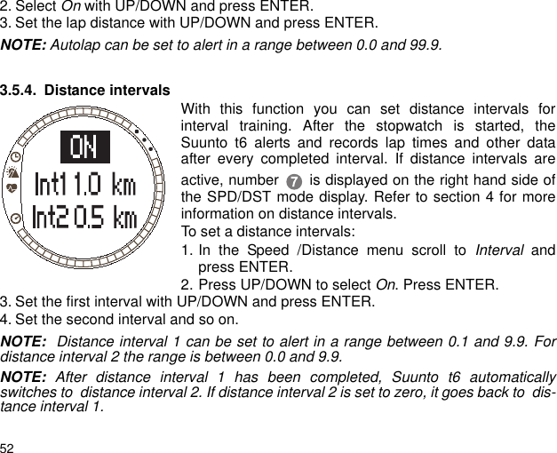 522. Select On with UP/DOWN and press ENTER. 3. Set the lap distance with UP/DOWN and press ENTER.NOTE: Autolap can be set to alert in a range between 0.0 and 99.9. 3.5.4. Distance intervals With this function you can set distance intervals forinterval training. After the stopwatch is started, theSuunto t6 alerts and records lap times and other dataafter every completed interval. If distance intervals areactive, number  is displayed on the right hand side ofthe SPD/DST mode display. Refer to section 4 for moreinformation on distance intervals. To set a distance intervals:1. In the Speed /Distance menu scroll to Interval andpress ENTER.2. Press UP/DOWN to select On. Press ENTER.3. Set the first interval with UP/DOWN and press ENTER.4. Set the second interval and so on.NOTE:  Distance interval 1 can be set to alert in a range between 0.1 and 9.9. Fordistance interval 2 the range is between 0.0 and 9.9.NOTE:  After distance interval 1 has been completed, Suunto t6 automaticallyswitches to  distance interval 2. If distance interval 2 is set to zero, it goes back to  dis-tance interval 1.