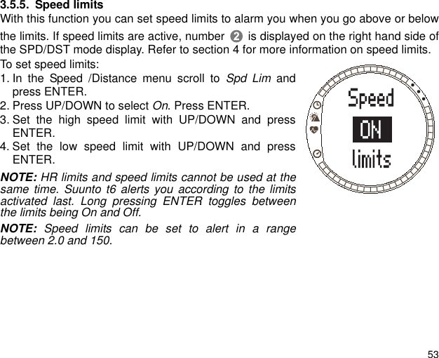 533.5.5. Speed limitsWith this function you can set speed limits to alarm you when you go above or belowthe limits. If speed limits are active, number  is displayed on the right hand side ofthe SPD/DST mode display. Refer to section 4 for more information on speed limits.To set speed limits:1. In the Speed /Distance menu scroll to Spd Lim andpress ENTER.2. Press UP/DOWN to select On. Press ENTER.3. Set the high speed limit with UP/DOWN and pressENTER.4. Set the low speed limit with UP/DOWN and pressENTER.NOTE: HR limits and speed limits cannot be used at thesame time. Suunto t6 alerts you according to the limitsactivated last. Long pressing ENTER toggles betweenthe limits being On and Off.NOTE: Speed limits can be set to alert in a rangebetween 2.0 and 150. 