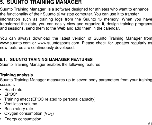 615. SUUNTO TRAINING MANAGERSuunto Training Manager  is a software designed for athletes who want to enhancethe functionality of their Suunto t6 wristop computer. You can use it to transferinformation such as training logs from the Suunto t6 memory. When you havetransferred the data, you can easily view and organize it, design training programsand sessions, send them to the Web and add them in the calendar.You can always download the latest version of Suunto Training Manager fromwww.suunto.com or www.suuntosports.com. Please check for updates regularly asnew features are continuously developed.5.1. SUUNTO TRAINING MANAGER FEATURESSuunto Training Manager enables the following features:Training analysisSuunto Training Manager measures up to seven body parameters from your trainingsession:• Heart rate• EPOC*• Training effect (EPOC related to personal capacity)• Ventilation volume• Respiratory rate• Oxygen consumption (VO2)• Energy consumption