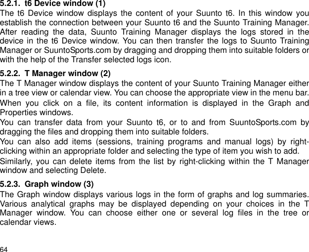 645.2.1. t6 Device window (1)The t6 Device window displays the content of your Suunto t6. In this window youestablish the connection between your Suunto t6 and the Suunto Training Manager.After reading the data, Suunto Training Manager displays the logs stored in thedevice in the t6 Device window. You can then transfer the logs to Suunto TrainingManager or SuuntoSports.com by dragging and dropping them into suitable folders orwith the help of the Transfer selected logs icon.5.2.2. T Manager window (2)The T Manager window displays the content of your Suunto Training Manager eitherin a tree view or calendar view. You can choose the appropriate view in the menu bar.When you click on a file, its content information is displayed in the Graph andProperties windows. You can transfer data from your Suunto t6, or to and from SuuntoSports.com bydragging the files and dropping them into suitable folders.You can also add items (sessions, training programs and manual logs) by right-clicking within an appropriate folder and selecting the type of item you wish to add. Similarly, you can delete items from the list by right-clicking within the T Managerwindow and selecting Delete.5.2.3. Graph window (3)The Graph window displays various logs in the form of graphs and log summaries.Various analytical graphs may be displayed depending on your choices in the TManager window. You can choose either one or several log files in the tree orcalendar views.