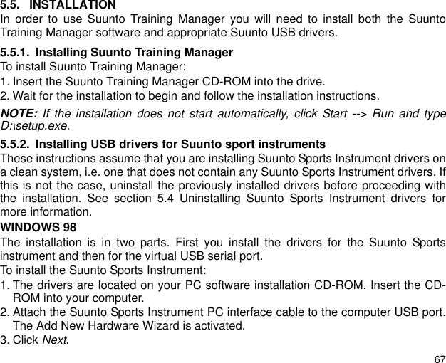 675.5. INSTALLATIONIn order to use Suunto Training Manager you will need to install both the SuuntoTraining Manager software and appropriate Suunto USB drivers.5.5.1. Installing Suunto Training ManagerTo install Suunto Training Manager:1. Insert the Suunto Training Manager CD-ROM into the drive.2. Wait for the installation to begin and follow the installation instructions.NOTE: If the installation does not start automatically, click Start --&gt; Run and typeD:\setup.exe.5.5.2. Installing USB drivers for Suunto sport instrumentsThese instructions assume that you are installing Suunto Sports Instrument drivers ona clean system, i.e. one that does not contain any Suunto Sports Instrument drivers. Ifthis is not the case, uninstall the previously installed drivers before proceeding withthe installation. See section 5.4 Uninstalling Suunto Sports Instrument drivers formore information.WINDOWS 98The installation is in two parts. First you install the drivers for the Suunto Sportsinstrument and then for the virtual USB serial port.To install the Suunto Sports Instrument:1. The drivers are located on your PC software installation CD-ROM. Insert the CD-ROM into your computer.2. Attach the Suunto Sports Instrument PC interface cable to the computer USB port.The Add New Hardware Wizard is activated.3. Click Next.