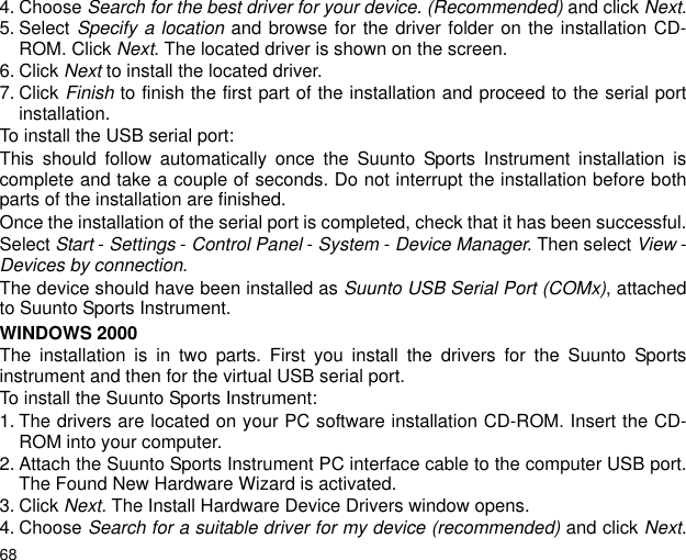 684. Choose Search for the best driver for your device. (Recommended) and click Next.5. Select Specify a location and browse for the driver folder on the installation CD-ROM. Click Next. The located driver is shown on the screen.6. Click Next to install the located driver.7. Click Finish to finish the first part of the installation and proceed to the serial portinstallation.To install the USB serial port:This should follow automatically once the Suunto Sports Instrument installation iscomplete and take a couple of seconds. Do not interrupt the installation before bothparts of the installation are finished.Once the installation of the serial port is completed, check that it has been successful.Select Start - Settings - Control Panel - System - Device Manager. Then select View -Devices by connection.The device should have been installed as Suunto USB Serial Port (COMx), attachedto Suunto Sports Instrument.WINDOWS 2000The installation is in two parts. First you install the drivers for the Suunto Sportsinstrument and then for the virtual USB serial port.To install the Suunto Sports Instrument:1. The drivers are located on your PC software installation CD-ROM. Insert the CD-ROM into your computer.2. Attach the Suunto Sports Instrument PC interface cable to the computer USB port.The Found New Hardware Wizard is activated.3. Click Next. The Install Hardware Device Drivers window opens.4. Choose Search for a suitable driver for my device (recommended) and click Next.