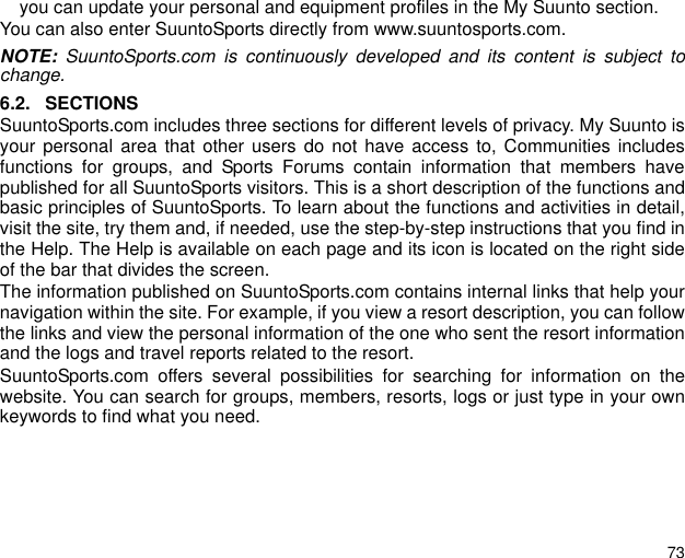 73you can update your personal and equipment profiles in the My Suunto section.You can also enter SuuntoSports directly from www.suuntosports.com. NOTE: SuuntoSports.com is continuously developed and its content is subject tochange.6.2. SECTIONSSuuntoSports.com includes three sections for different levels of privacy. My Suunto isyour personal area that other users do not have access to, Communities includesfunctions for groups, and Sports Forums contain information that members havepublished for all SuuntoSports visitors. This is a short description of the functions andbasic principles of SuuntoSports. To learn about the functions and activities in detail,visit the site, try them and, if needed, use the step-by-step instructions that you find inthe Help. The Help is available on each page and its icon is located on the right sideof the bar that divides the screen.The information published on SuuntoSports.com contains internal links that help yournavigation within the site. For example, if you view a resort description, you can followthe links and view the personal information of the one who sent the resort informationand the logs and travel reports related to the resort.SuuntoSports.com offers several possibilities for searching for information on thewebsite. You can search for groups, members, resorts, logs or just type in your ownkeywords to find what you need.