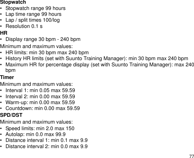 77Stopwatch • Stopwatch range 99 hours• Lap time range 99 hours• Lap / split times 100/log • Resolution 0.1 sHR• Display range 30 bpm - 240 bpmMinimum and maximum values:• HR limits: min 30 bpm max 240 bpm• History HR limits (set with Suunto Training Manager): min 30 bpm max 240 bpm• Maximum HR for percentage display (set with Suunto Training Manager): max 240bpmTimerMinimum and maximum values:• Interval 1: min 0.05 max 59.59• Interval 2: min 0.00 max 59.59• Warm-up: min 0.00 max 59.59• Countdown: min 0.00 max 59.59SPD/DSTMinimum and maximum values:• Speed limits: min 2.0 max 150• Autolap: min 0.0 max 99.9• Distance interval 1: min 0.1 max 9.9• Distance interval 2: min 0.0 max 9.9
