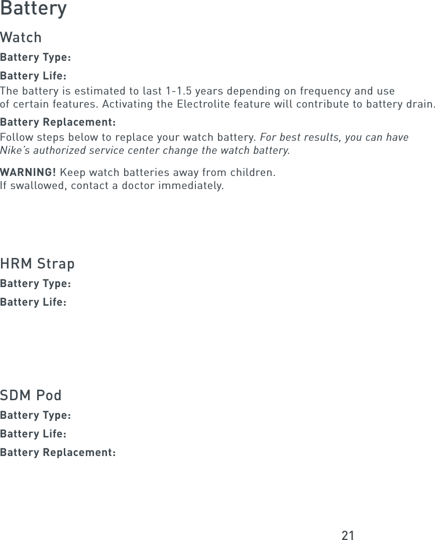 21BatteryWatchBattery Type:Battery Life:The battery is estimated to last 1-1.5 years depending on frequency and useof certain features. Activating the Electrolite feature will contribute to battery drain.Battery Replacement:Follow steps below to replace your watch battery. For best results, you can haveNike’s authorized service center change the watch battery.WARNING! Keep watch batteries away from children.If swallowed, contact a doctor immediately.HRM StrapBattery Type:Battery Life:SDM PodBattery Type:Battery Life: Battery Replacement: