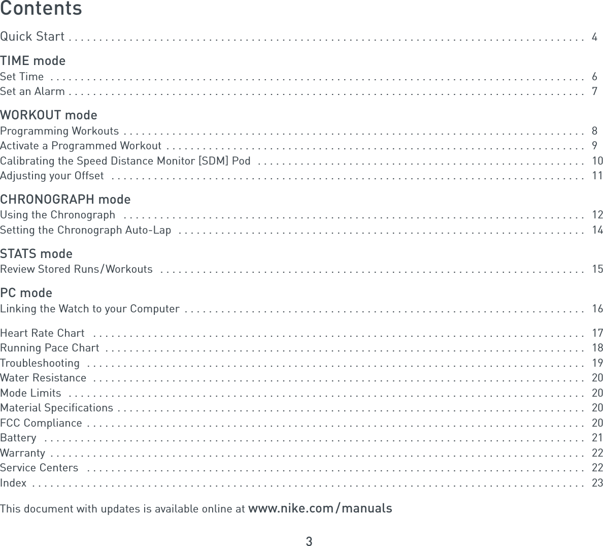 3ContentsQuick Start . . . . . . . . . . . . . . . . . . . . . . . . . . . . . . . . . . . . . . . . . . . . . . . . . . . . . . . . . . . . . . . . . . . . . . . . . . . . . . . . . . . . . 4TIME modeSet Time  . . . . . . . . . . . . . . . . . . . . . . . . . . . . . . . . . . . . . . . . . . . . . . . . . . . . . . . . . . . . . . . . . . . . . . . . . . . . . . . . . . . . . . . . 6Set an Alarm . . . . . . . . . . . . . . . . . . . . . . . . . . . . . . . . . . . . . . . . . . . . . . . . . . . . . . . . . . . . . . . . . . . . . . . . . . . . . . . . . . . . . 7WORKOUT modeProgramming Workouts . . . . . . . . . . . . . . . . . . . . . . . . . . . . . . . . . . . . . . . . . . . . . . . . . . . . . . . . . . . . . . . . . . . . . . . . . . . . 8Activate a Programmed Workout . . . . . . . . . . . . . . . . . . . . . . . . . . . . . . . . . . . . . . . . . . . . . . . . . . . . . . . . . . . . . . . . . . . . . 9Calibrating the Speed Distance Monitor [SDM] Pod  . . . . . . . . . . . . . . . . . . . . . . . . . . . . . . . . . . . . . . . . . . . . . . . . . . . . . . 10Adjusting your Offset  . . . . . . . . . . . . . . . . . . . . . . . . . . . . . . . . . . . . . . . . . . . . . . . . . . . . . . . . . . . . . . . . . . . . . . . . . . . . . . 11CHRONOGRAPH modeUsing the Chronograph  . . . . . . . . . . . . . . . . . . . . . . . . . . . . . . . . . . . . . . . . . . . . . . . . . . . . . . . . . . . . . . . . . . . . . . . . . . . . 12Setting the Chronograph Auto-Lap  . . . . . . . . . . . . . . . . . . . . . . . . . . . . . . . . . . . . . . . . . . . . . . . . . . . . . . . . . . . . . . . . . . . 14STATS modeReview Stored Runs/Workouts  . . . . . . . . . . . . . . . . . . . . . . . . . . . . . . . . . . . . . . . . . . . . . . . . . . . . . . . . . . . . . . . . . . . . . . 15PC modeLinking the Watch to your Computer  . . . . . . . . . . . . . . . . . . . . . . . . . . . . . . . . . . . . . . . . . . . . . . . . . . . . . . . . . . . . . . . . . . 16Heart Rate Chart  . . . . . . . . . . . . . . . . . . . . . . . . . . . . . . . . . . . . . . . . . . . . . . . . . . . . . . . . . . . . . . . . . . . . . . . . . . . . . . . . . 17Running Pace Chart  . . . . . . . . . . . . . . . . . . . . . . . . . . . . . . . . . . . . . . . . . . . . . . . . . . . . . . . . . . . . . . . . . . . . . . . . . . . . . . . 18Troubleshooting  . . . . . . . . . . . . . . . . . . . . . . . . . . . . . . . . . . . . . . . . . . . . . . . . . . . . . . . . . . . . . . . . . . . . . . . . . . . . . . . . . . 19Water Resistance  . . . . . . . . . . . . . . . . . . . . . . . . . . . . . . . . . . . . . . . . . . . . . . . . . . . . . . . . . . . . . . . . . . . . . . . . . . . . . . . . . 20Mode Limits  . . . . . . . . . . . . . . . . . . . . . . . . . . . . . . . . . . . . . . . . . . . . . . . . . . . . . . . . . . . . . . . . . . . . . . . . . . . . . . . . . . . . . 20Material Specifications . . . . . . . . . . . . . . . . . . . . . . . . . . . . . . . . . . . . . . . . . . . . . . . . . . . . . . . . . . . . . . . . . . . . . . . . . . . . . 20FCC Compliance  . . . . . . . . . . . . . . . . . . . . . . . . . . . . . . . . . . . . . . . . . . . . . . . . . . . . . . . . . . . . . . . . . . . . . . . . . . . . . . . . . . 20Battery  . . . . . . . . . . . . . . . . . . . . . . . . . . . . . . . . . . . . . . . . . . . . . . . . . . . . . . . . . . . . . . . . . . . . . . . . . . . . . . . . . . . . . . . . . 21Warranty  . . . . . . . . . . . . . . . . . . . . . . . . . . . . . . . . . . . . . . . . . . . . . . . . . . . . . . . . . . . . . . . . . . . . . . . . . . . . . . . . . . . . . . . . 22Service Centers  . . . . . . . . . . . . . . . . . . . . . . . . . . . . . . . . . . . . . . . . . . . . . . . . . . . . . . . . . . . . . . . . . . . . . . . . . . . . . . . . . . 22Index  . . . . . . . . . . . . . . . . . . . . . . . . . . . . . . . . . . . . . . . . . . . . . . . . . . . . . . . . . . . . . . . . . . . . . . . . . . . . . . . . . . . . . . . . . . . 23This document with updates is available online at www.nike.com /manuals