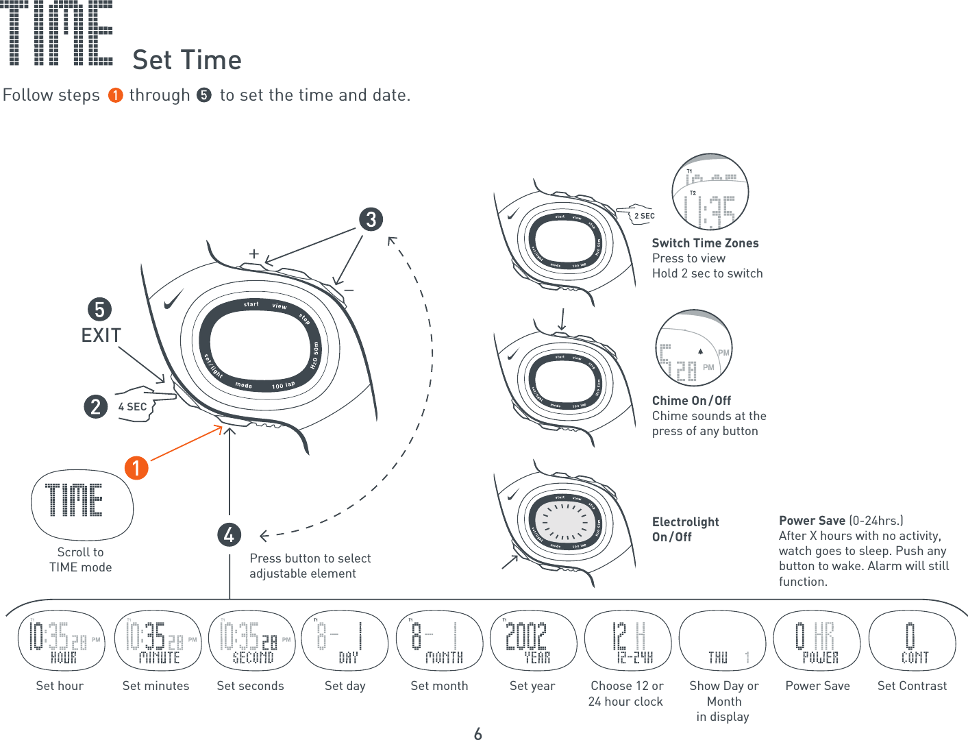 6Press button to select adjustable elementScroll toTIME mode44 SECEXITElectrolightOn/OffSet hour  Set minutes Set seconds Set day Set month Set year  Choose 12 or 24 hour clock Show Day orMonth in display Power Save Set ContrastChime On/OffChime sounds at thepress of any buttonSwitch Time ZonesPress to viewHold 2 sec to switch2 SECPower Save (0-24hrs.)After X hours with no activity, watch goes to sleep. Push any button to wake. Alarm will still function.Set TimeFollow steps      through      to set the time and date.