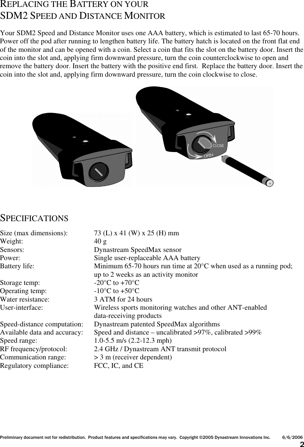 Preliminary document not for redistribution.  Product features and specifications may vary.  Copyright ©2005 Dynastream Innovations Inc. 6/6/2006                      2  REPLACING THE BATTERY ON YOUR SDM2 SPEED AND DISTANCE MONITOR  Your SDM2 Speed and Distance Monitor uses one AAA battery, which is estimated to last 65-70 hours.  Power off the pod after running to lengthen battery life. The battery hatch is located on the front flat end of the monitor and can be opened with a coin. Select a coin that fits the slot on the battery door. Insert the coin into the slot and, applying firm downward pressure, turn the coin counterclockwise to open and remove the battery door. Insert the battery with the positive end first.  Replace the battery door. Insert the coin into the slot and, applying firm downward pressure, turn the coin clockwise to close.         SPECIFICATIONS  Size (max dimensions):   73 (L) x 41 (W) x 25 (H) mm Weight:       40 g Sensors:      Dynastream SpeedMax sensor Power:        Single user-replaceable AAA battery Battery life:      Minimum 65-70 hours run time at 20°C when used as a running pod;         up to 2 weeks as an activity monitor Storage temp:      -20°C to +70°C Operating temp:     -10°C to +50°C Water resistance:    3 ATM for 24 hours User-interface:      Wireless sports monitoring watches and other ANT-enabled          data-receiving products Speed-distance computation:  Dynastream patented SpeedMax algorithms Available data and accuracy:  Speed and distance – uncalibrated &gt;97%, calibrated &gt;99% Speed range:      1.0-5.5 m/s (2.2-12.3 mph) RF frequency/protocol:    2.4 GHz / Dynastream ANT transmit protocol Communication range:    &gt; 3 m (receiver dependent) Regulatory compliance:   FCC, IC, and CE    