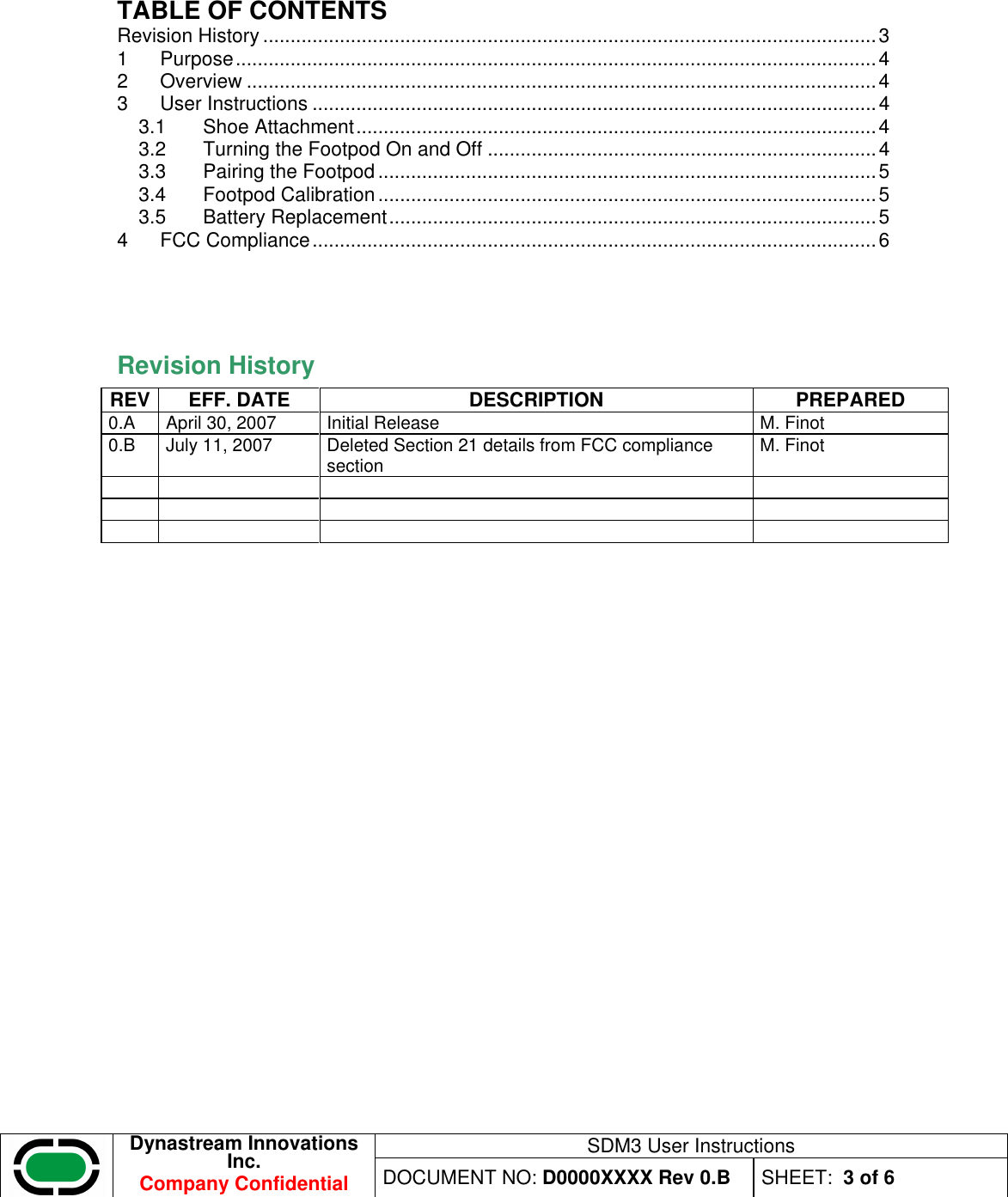 SDM3 User Instructions  Dynastream Innovations Inc. Company Confidential DOCUMENT NO: D0000XXXX Rev 0.B  SHEET:  3 of 6  TABLE OF CONTENTS Revision History ................................................................................................................3 1 Purpose.....................................................................................................................4 2 Overview ...................................................................................................................4 3 User Instructions .......................................................................................................4 3.1 Shoe Attachment...............................................................................................4 3.2 Turning the Footpod On and Off .......................................................................4 3.3 Pairing the Footpod ...........................................................................................5 3.4 Footpod Calibration ...........................................................................................5 3.5 Battery Replacement.........................................................................................5 4 FCC Compliance.......................................................................................................6   Revision History  REV EFF. DATE  DESCRIPTION  PREPARED 0.A  April 30, 2007  Initial Release  M. Finot 0.B  July 11, 2007  Deleted Section 21 details from FCC compliance section  M. Finot                      