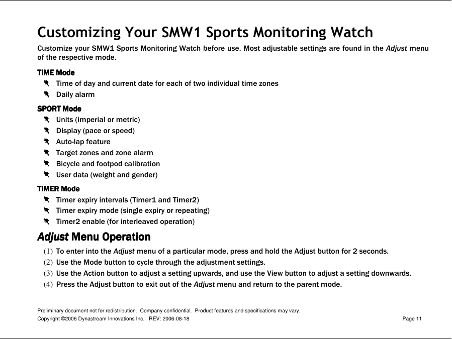 Preliminary document not for redistribution.  Company confidential.  Product features and specifications may vary. Copyright ©2006 Dynastream Innovations Inc.   REV: 2006-08-18  Page 11  Customizing Your SMW1 Sports Monitoring Watch Customize your SMW1 Sports Monitoring Watch before use. Most adjustable settings are found in the Adjust menu of the respective mode. TIME ModeTIME ModeTIME ModeTIME Mode     Time of day and current date for each of two individual time zones  Daily alarm SPORTSPORTSPORTSPORT Mode  Mode  Mode  Mode      Units (imperial or metric)  Display (pace or speed)  Auto-lap feature  Target zones and zone alarm  Bicycle and footpod calibration  User data (weight and gender) TIMER ModeTIMER ModeTIMER ModeTIMER Mode     Timer expiry intervals (Timer1 and Timer2)  Timer expiry mode (single expiry or repeating)  Timer2 enable (for interleaved operation) AdjustAdjustAdjustAdjust Menu Operation Menu Operation Menu Operation Menu Operation    (1) To enter into the Adjust menu of a particular mode, press and hold the Adjust button for 2 seconds. (2) Use the Mode button to cycle through the adjustment settings. (3) Use the Action button to adjust a setting upwards, and use the View button to adjust a setting downwards. (4) Press the Adjust button to exit out of the Adjust menu and return to the parent mode.  