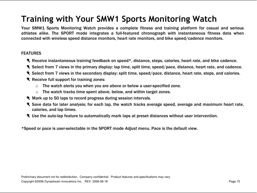 Preliminary document not for redistribution.  Company confidential.  Product features and specifications may vary. Copyright ©2006 Dynastream Innovations Inc.   REV: 2006-08-18  Page 15  Training with Your SMW1 Sports Monitoring Watch Your  SMW1  Sports  Monitoring  Watch  provides  a  complete  fitness  and  training  platform  for  casual  and  serious athletes  alike.  The  SPORT  mode  integrates  a  full-featured  chronograph  with  instantaneous  fitness  data  when connected with wireless speed distance monitors, heart rate monitors, and bike speed/cadence monitors.  FEATURES  Receive instantaneous training feedback on speed*, distance, steps, calories, heart rate, and bike cadence.  Select from 7 views in the primary display: lap time, split time, speed/pace, distance, heart rate, and cadence.  Select from 7 views in the secondary display: split time, speed/pace, distance, heart rate, steps, and calories.  Receive full support for training zones: o The watch alerts you when you are above or below a user-specified zone. o The watch tracks time spent above, below, and within target zones.  Mark up to 50 laps to record progress during session intervals.   Save data for later analysis; for each lap, the watch tracks average speed, average and maximum heart rate, calories, and lap times.  Use the auto-lap feature to automatically mark laps at preset distances without user intervention.  *Speed or pace is user-selectable in the SPORT mode Adjust menu. Pace is the default view. 