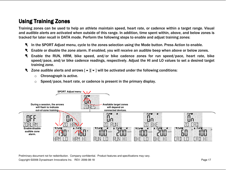 Preliminary document not for redistribution.  Company confidential.  Product features and specifications may vary. Copyright ©2006 Dynastream Innovations Inc.   REV: 2006-08-18  Page 17   Using Using Using Using TrainingTrainingTrainingTraining Zones Zones Zones Zones    Training zones can be used to help an athlete maintain speed, heart rate, or cadence within a target range. Visual and audible alerts are activated when outside of this range. In addition, time spent within, above, and below zones is tracked for later recall in DATA mode. Perform the following steps to enable and adjust training zones:  In the SPORT Adjust menu, cycle to the zones selection using the Mode button. Press Action to enable.  Enable or disable the zone alarm. If enabled, you will receive an audible beep when above or below zones.  Enable  the  RUN,  HRM,  bike  speed,  and/or  bike  cadence  zones  for  run  speed/pace,  heart  rate,  bike speed/pace, and/or bike cadence readings, respectively. Adjust the HI and LO values to set a desired target training zone.  Zone audible alerts and arrows [][] will be activated under the following conditions: o Chronograph is active. o Speed/pace, heart rate, or cadence is present in the primary display.   SPORTAdjust menuAvailable target zoneswill depend onconnected devices.During a session, the arrowswill flash to indicateout-of-zone training.Enable/disableaudible zonealarm. 