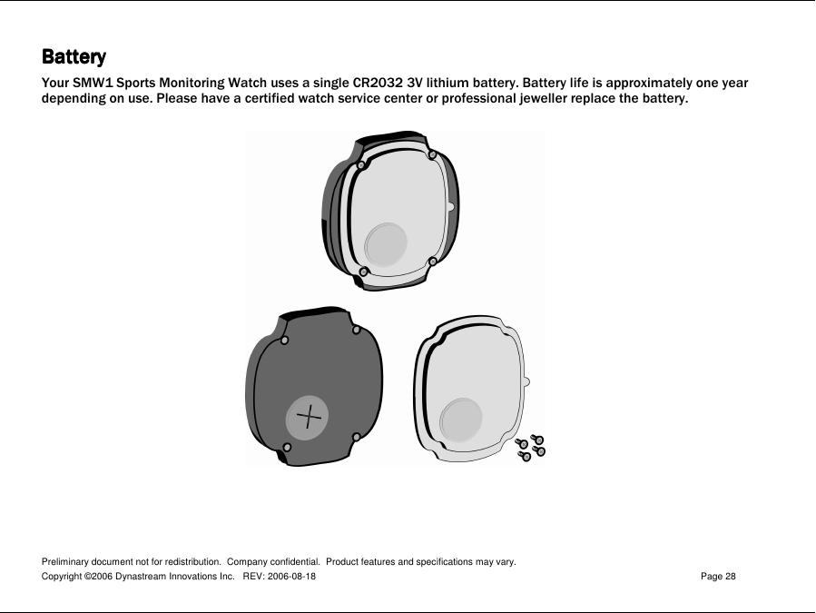 Preliminary document not for redistribution.  Company confidential.  Product features and specifications may vary. Copyright ©2006 Dynastream Innovations Inc.   REV: 2006-08-18  Page 28  BatteryBatteryBatteryBattery    Your SMW1 Sports Monitoring Watch uses a single CR2032 3V lithium battery. Battery life is approximately one year depending on use. Please have a certified watch service center or professional jeweller replace the battery.       