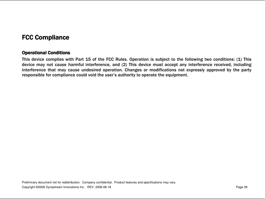 Preliminary document not for redistribution.  Company confidential.  Product features and specifications may vary. Copyright ©2006 Dynastream Innovations Inc.   REV: 2006-08-18  Page 29    FCC ComplianceFCC ComplianceFCC ComplianceFCC Compliance     Operational ConditionsOperational ConditionsOperational ConditionsOperational Conditions    This  device  complies  with  Part  15 of the FCC Rules.  Operation  is  subject  to  the  following  two  conditions:  (1)  This device  may  not  cause  harmful  interference,  and  (2)  This  device  must  accept  any  interference  received,  including interference  that  may  cause  undesired  operation.  Changes  or  modifications  not  expressly  approved  by  the  party responsible for compliance could void the user’s authority to operate the equipment.     