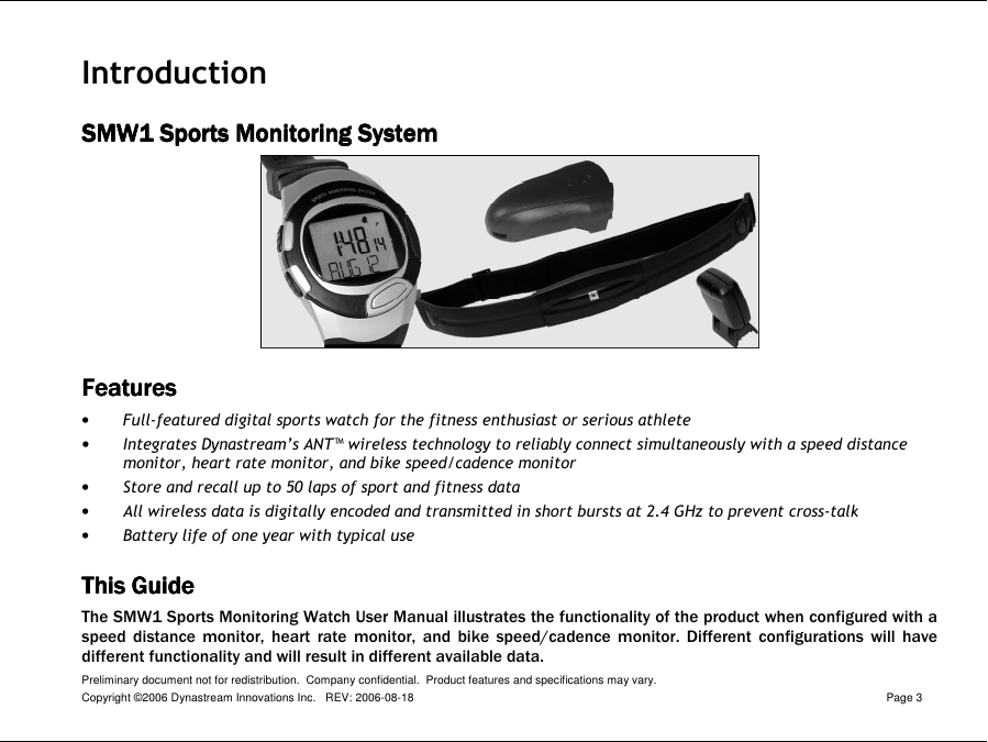 Preliminary document not for redistribution.  Company confidential.  Product features and specifications may vary. Copyright ©2006 Dynastream Innovations Inc.   REV: 2006-08-18  Page 3  Introduction SMW1 Sports Monitoring SystemSMW1 Sports Monitoring SystemSMW1 Sports Monitoring SystemSMW1 Sports Monitoring System     FeaturesFeaturesFeaturesFeatures    • Full-featured digital sports watch for the fitness enthusiast or serious athlete • Integrates Dynastream’s ANT™ wireless technology to reliably connect simultaneously with a speed distance monitor, heart rate monitor, and bike speed/cadence monitor • Store and recall up to 50 laps of sport and fitness data • All wireless data is digitally encoded and transmitted in short bursts at 2.4 GHz to prevent cross-talk • Battery life of one year with typical use This GuideThis GuideThis GuideThis Guide    The SMW1 Sports Monitoring Watch User Manual illustrates the functionality of the product when configured with a speed  distance  monitor,  heart  rate  monitor,  and  bike  speed/cadence  monitor.  Different  configurations  will  have different functionality and will result in different available data. 