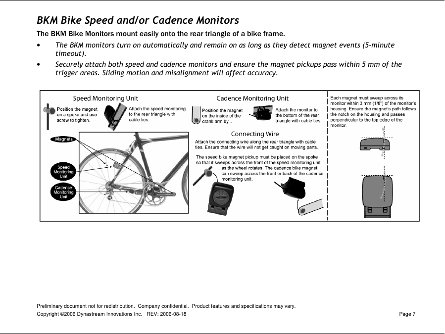 Preliminary document not for redistribution.  Company confidential.  Product features and specifications may vary. Copyright ©2006 Dynastream Innovations Inc.   REV: 2006-08-18  Page 7  BKM Bike Speed and/or Cadence Monitors The BKM Bike Monitors mount easily onto the rear triangle of a bike frame.  • The BKM monitors turn on automatically and remain on as long as they detect magnet events (5-minute timeout). • Securely attach both speed and cadence monitors and ensure the magnet pickups pass within 5 mm of the trigger areas. Sliding motion and misalignment will affect accuracy.   