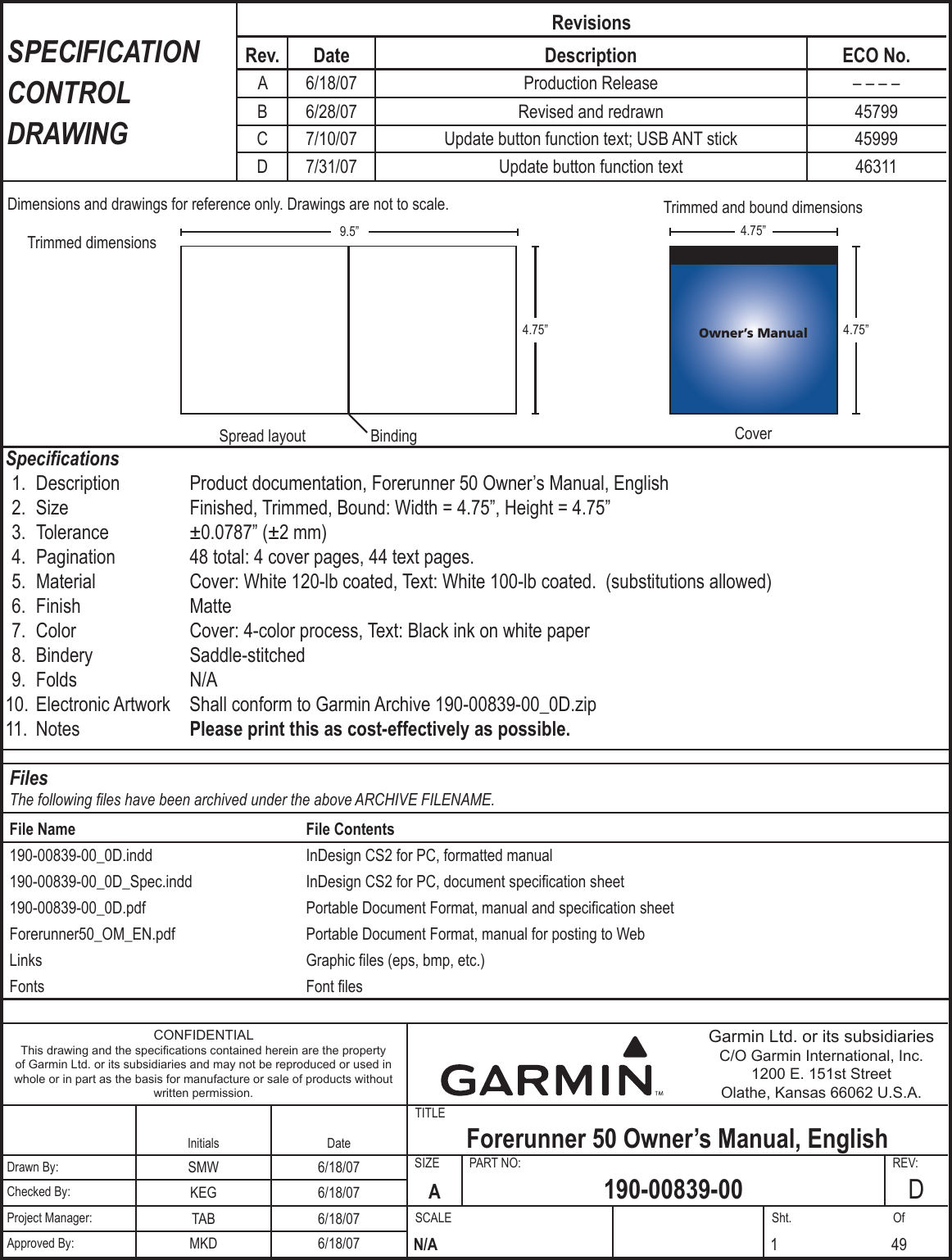 TITLESIZE  PART NO:  REV:SCALE  Sht.  OfDimensions and drawings for reference only. Drawings are not to scale.4.75”4.75”4.75”9.5”BindingTrimmed dimensionsTrimmed and bound dimensionsCoverSpread layoutOwner’s ManualSPECIFICATION CONTROL DRAWINGRevisionsRev. Date Description ECO No. A 6/18/07 Production Release – – – –B 6/28/07 Revised and redrawn 45799C 7/10/07 Update button function text; USB ANT stick 45999D 7/31/07 Update button function text 46311Specications 1.  Description  Product documentation, Forerunner 50 Owner’s Manual, English 2.  Size  Finished, Trimmed, Bound: Width = 4.75”, Height = 4.75” 3.  Tolerance  ±0.0787” (±2 mm) 4.  Pagination  48 total: 4 cover pages, 44 text pages. 5.  Material  Cover: White 120-lb coated, Text: White 100-lb coated.  (substitutions allowed) 6.  Finish  Matte 7.  Color  Cover: 4-color process, Text: Black ink on white paper 8.  Bindery  Saddle-stitched 9.  Folds  N/A 10.  Electronic Artwork   Shall conform to Garmin Archive 190-00839-00_0D.zip 11.  Notes  Please print this as cost-effectively as possible. CONFIDENTIALThis drawing and the specications contained herein are the property of Garmin Ltd. or its subsidiaries and may not be reproduced or used in whole or in part as the basis for manufacture or sale of products without written permission.Garmin Ltd. or its subsidiariesC/O Garmin International, Inc.1200 E. 151st StreetOlathe, Kansas 66062 U.S.A.Initials Date Forerunner 50 Owner’s Manual, EnglishDrawn By: SMW 6/18/07A190-00839-00 DChecked By: KEG 6/18/07Project Manager: TAB 6/18/07N/AApproved By: MKD 6/18/07 1 49FilesThe following les have been archived under the above ARCHIVE FILENAME.File Name File Contents190-00839-00_0D.indd InDesign CS2 for PC, formatted manual190-00839-00_0D_Spec.indd InDesign CS2 for PC, document specication sheet190-00839-00_0D.pdf Portable Document Format, manual and specication sheetForerunner50_OM_EN.pdf Portable Document Format, manual for posting to WebLinks Graphic les (eps, bmp, etc.) Fonts Font les