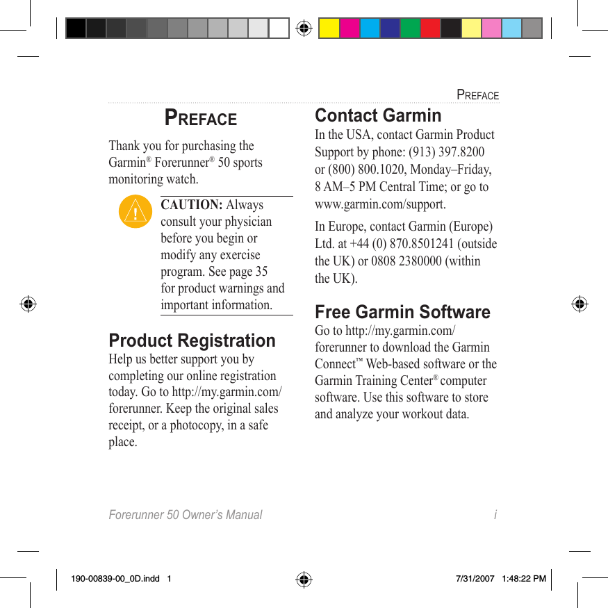 Forerunner 50 Owner’s Manual  iPrefacePrefaceThank you for purchasing the Garmin® Forerunner® 50 sports monitoring watch.Caution: Always consult your physician before you begin or modify any exercise program. See page 35 for product warnings and important information.Product RegistrationHelp us better support you by completing our online registration today. Go to http://my.garmin.com/ forerunner. Keep the original sales receipt, or a photocopy, in a safe place.Contact GarminIn the USA, contact Garmin Product Support by phone: (913) 397.8200 or (800) 800.1020, Monday–Friday, 8 AM–5 PM Central Time; or go to www.garmin.com/support.In Europe, contact Garmin (Europe) Ltd. at +44 (0) 870.8501241 (outside the UK) or 0808 2380000 (within the UK).Free Garmin Software Go to http://my.garmin.com/forerunner to download the Garmin Connect™ Web-based software or the Garmin Training Center® computer software. Use this software to store and analyze your workout data. 190-00839-00_0D.indd   1 7/31/2007   1:48:22 PM