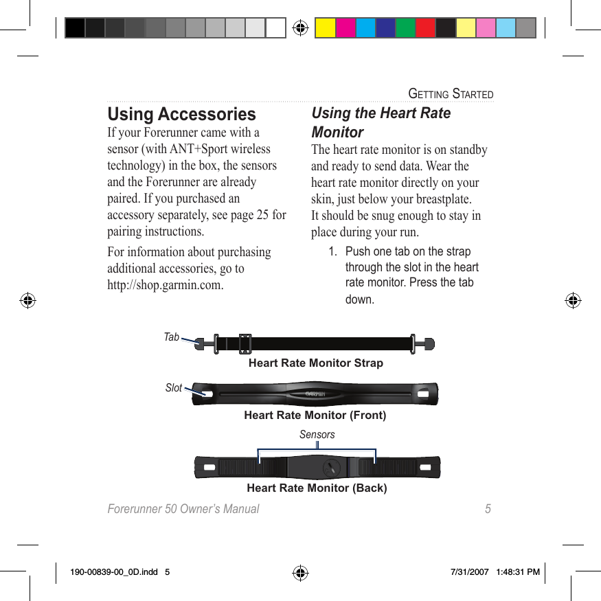 Forerunner 50 Owner’s Manual  5GettinG StartedUsing AccessoriesIf your Forerunner came with a sensor (with ANT+Sport wireless technology) in the box, the sensors and the Forerunner are already paired. If you purchased an accessory separately, see page 25 for pairing instructions.For information about purchasing additional accessories, go to  http://shop.garmin.com.Using the Heart Rate  MonitorThe heart rate monitor is on standby and ready to send data. Wear the heart rate monitor directly on your skin, just below your breastplate. It should be snug enough to stay in place during your run.1.  Push one tab on the strap through the slot in the heart rate monitor. Press the tab down.Heart Rate Monitor (Front)SlotHeart Rate Monitor (Back)SensorsTabHeart Rate Monitor Strap190-00839-00_0D.indd   5 7/31/2007   1:48:31 PM