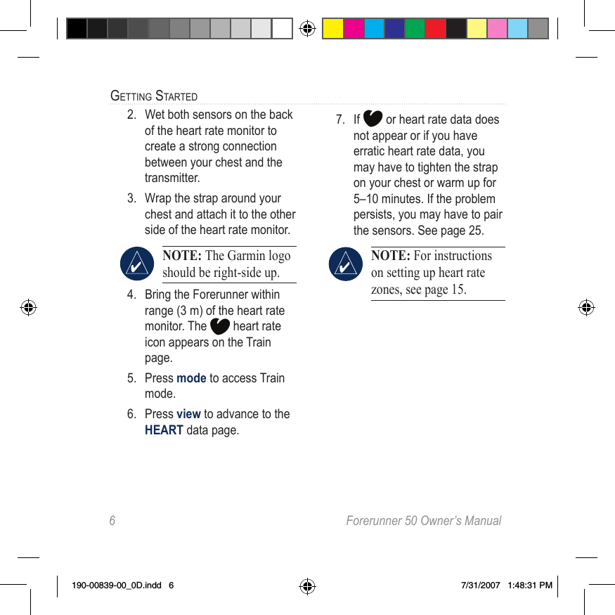 6  Forerunner 50 Owner’s ManualGettinG Started2.  Wet both sensors on the back of the heart rate monitor to create a strong connection between your chest and the transmitter.3.  Wrap the strap around your chest and attach it to the other side of the heart rate monitor.NOTE: The Garmin logo should be right-side up.4.  Bring the Forerunner within range (3 m) of the heart rate monitor. The   heart rate icon appears on the Train page.5.  Press mode to access Train mode.6.  Press view to advance to the HEART data page.7.  If   or heart rate data does not appear or if you have erratic heart rate data, you may have to tighten the strap on your chest or warm up for 5–10 minutes. If the problem persists, you may have to pair the sensors. See page 25. NOTE: For instructions on setting up heart rate zones, see page 15.190-00839-00_0D.indd   6 7/31/2007   1:48:31 PM