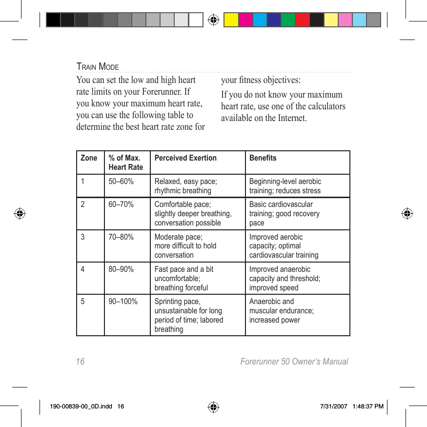 16  Forerunner 50 Owner’s Manualtrain modeYou can set the low and high heart rate limits on your Forerunner. If you know your maximum heart rate, you can use the following table to determine the best heart rate zone for your tness objectives:If you do not know your maximum heart rate, use one of the calculators available on the Internet.Zone % of Max. Heart RatePerceived Exertion Benets1 50–60% Relaxed, easy pace;rhythmic breathingBeginning-level aerobictraining; reduces stress2 60–70% Comfortable pace;slightly deeper breathing,conversation possibleBasic cardiovasculartraining; good recoverypace3 70–80% Moderate pace;moredifculttoholdconversationImproved aerobiccapacity; optimalcardiovascular training4 80–90% Fast pace and a bituncomfortable;breathing forcefulImproved anaerobiccapacity and threshold;improved speed5 90–100% Sprinting pace,unsustainable for long period of time; labored breathingAnaerobic andmuscular endurance;increased power190-00839-00_0D.indd   16 7/31/2007   1:48:37 PM