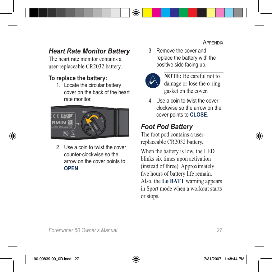 Forerunner 50 Owner’s Manual  27aPPendixHeart Rate Monitor BatteryThe heart rate monitor contains a user-replaceable CR2032 battery. To replace the battery: 1.  Locate the circular battery cover on the back of the heart rate monitor.2.  Use a coin to twist the cover counter-clockwise so the arrow on the cover points to OPEN. 3.  Remove the cover and replace the battery with the positive side facing up. NOTE: Be careful not to damage or lose the o-ring gasket on the cover. 4.  Use a coin to twist the cover clockwise so the arrow on the cover points to CLOSE.Foot Pod BatteryThe foot pod contains a user-replaceable CR2032 battery. When the battery is low, the LED blinks six times upon activation (instead of three). Approximately ve hours of battery life remain. Also, the Lo BATT warning appears in Sport mode when a workout starts or stops. 190-00839-00_0D.indd   27 7/31/2007   1:48:44 PM