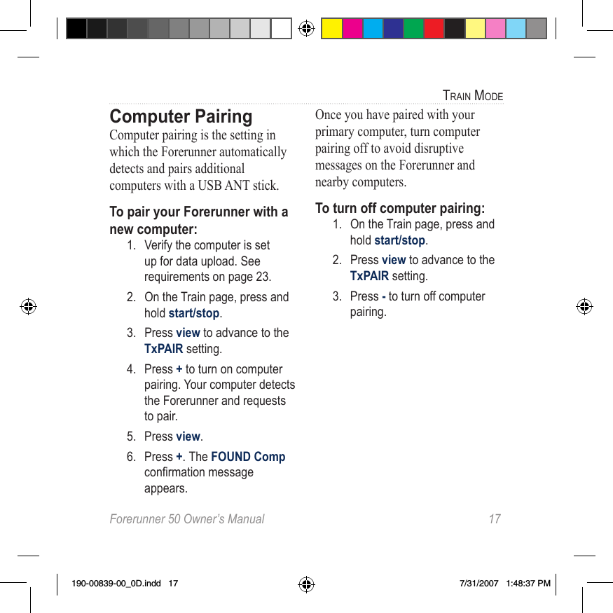 Forerunner 50 Owner’s Manual  17train modeComputer PairingComputer pairing is the setting in which the Forerunner automatically detects and pairs additional computers with a USB ANT stick. To pair your Forerunner with a new computer:1.  Verify the computer is set up for data upload. See requirements on page 23.2.  On the Train page, press and hold start/stop. 3.  Press view to advance to the TxPAIR setting.  4.  Press + to turn on computer pairing. Your computer detects the Forerunner and requests to pair.5.  Press view. 6.  Press +. The FOUND Comp conrmationmessageappears.Once you have paired with your primary computer, turn computer pairing off to avoid disruptive messages on the Forerunner and nearby computers. To turn off computer pairing:1.  On the Train page, press and hold start/stop. 2.  Press view to advance to the TxPAIR setting.  3.  Press - to turn off computer pairing.190-00839-00_0D.indd   17 7/31/2007   1:48:37 PM