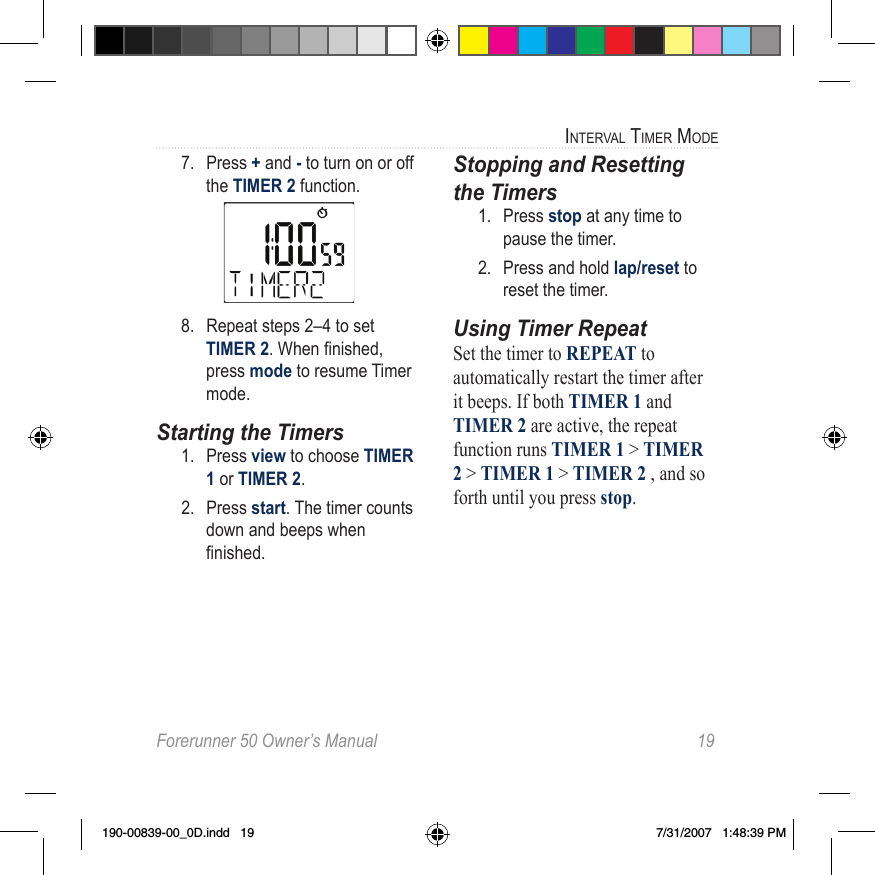 Forerunner 50 Owner’s Manual  19interval timer mode7.  Press + and - to turn on or off the TIMER 2 function.8.  Repeat steps 2–4 to set TIMER 2.Whennished,press mode to resume Timer mode. Starting the Timers1.  Press view to choose TIMER 1 or TIMER 2. 2.  Press start. The timer counts down and beeps when nished.Stopping and Resetting the Timers1.  Press stop at any time to pause the timer.2.  Press and hold lap/reset to reset the timer.Using Timer RepeatSet the timer to REPEAT to automatically restart the timer after it beeps. If both TIMER 1 and TIMER 2 are active, the repeat function runs TIMER 1 &gt; TIMER 2 &gt; TIMER 1 &gt; TIMER 2 , and so forth until you press stop. 190-00839-00_0D.indd   19 7/31/2007   1:48:39 PM