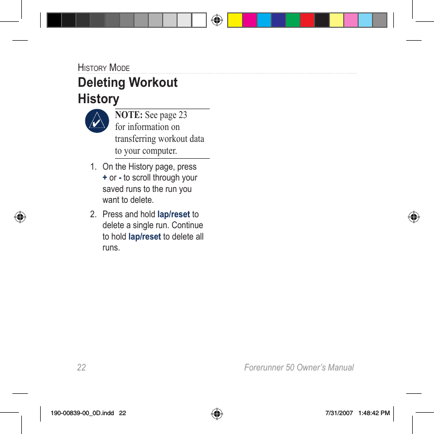 22  Forerunner 50 Owner’s ManualHiStory modeDeleting Workout History NOTE: See page 23 for information on transferring workout data to your computer. 1.  On the History page, press + or - to scroll through your saved runs to the run you want to delete.2.  Press and hold lap/reset to delete a single run. Continue to hold lap/reset to delete all runs. 190-00839-00_0D.indd   22 7/31/2007   1:48:42 PM