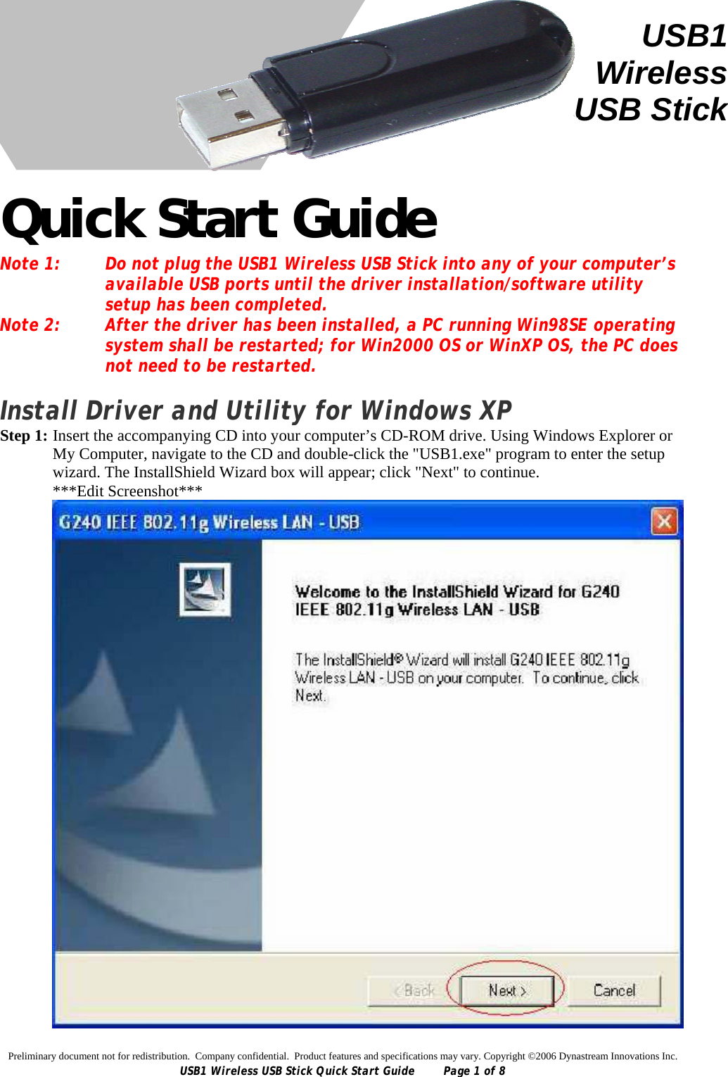 Preliminary document not for redistribution.  Company confidential.  Product features and specifications may vary. Copyright ©2006 Dynastream Innovations Inc. USB1 Wireless USB Stick Quick Start Guide  Page 1 of 8      Quick Start Guide Note 1:  Do not plug the USB1 Wireless USB Stick into any of your computer’s available USB ports until the driver installation/software utility setup has been completed. Note 2:  After the driver has been installed, a PC running Win98SE operating system shall be restarted; for Win2000 OS or WinXP OS, the PC does not need to be restarted.  Install Driver and Utility for Windows XP Step 1:  Insert the accompanying CD into your computer’s CD-ROM drive. Using Windows Explorer or My Computer, navigate to the CD and double-click the &quot;USB1.exe&quot; program to enter the setup wizard. The InstallShield Wizard box will appear; click &quot;Next&quot; to continue. ***Edit Screenshot***  USB1WirelessUSB Stick