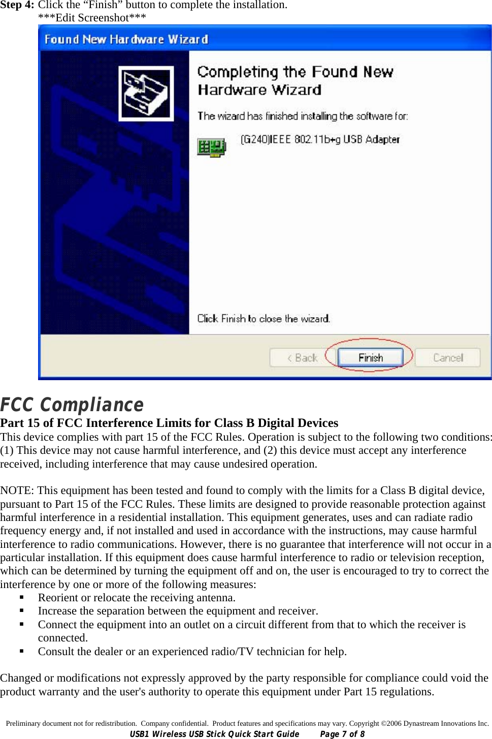 Preliminary document not for redistribution.  Company confidential.  Product features and specifications may vary. Copyright ©2006 Dynastream Innovations Inc. USB1 Wireless USB Stick Quick Start Guide  Page 7 of 8 Step 4: Click the “Finish” button to complete the installation. ***Edit Screenshot***   FCC Compliance Part 15 of FCC Interference Limits for Class B Digital Devices This device complies with part 15 of the FCC Rules. Operation is subject to the following two conditions: (1) This device may not cause harmful interference, and (2) this device must accept any interference received, including interference that may cause undesired operation.  NOTE: This equipment has been tested and found to comply with the limits for a Class B digital device, pursuant to Part 15 of the FCC Rules. These limits are designed to provide reasonable protection against harmful interference in a residential installation. This equipment generates, uses and can radiate radio frequency energy and, if not installed and used in accordance with the instructions, may cause harmful interference to radio communications. However, there is no guarantee that interference will not occur in a particular installation. If this equipment does cause harmful interference to radio or television reception, which can be determined by turning the equipment off and on, the user is encouraged to try to correct the interference by one or more of the following measures:  Reorient or relocate the receiving antenna.  Increase the separation between the equipment and receiver.  Connect the equipment into an outlet on a circuit different from that to which the receiver is connected.  Consult the dealer or an experienced radio/TV technician for help.  Changed or modifications not expressly approved by the party responsible for compliance could void the product warranty and the user&apos;s authority to operate this equipment under Part 15 regulations. 