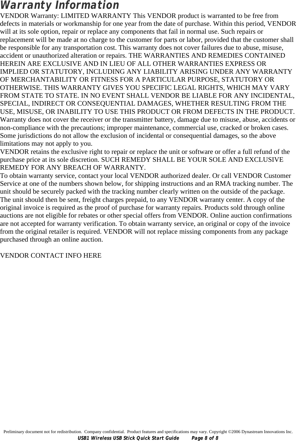 Preliminary document not for redistribution.  Company confidential.  Product features and specifications may vary. Copyright ©2006 Dynastream Innovations Inc. USB1 Wireless USB Stick Quick Start Guide  Page 8 of 8 Warranty Information VENDOR Warranty: LIMITED WARRANTY This VENDOR product is warranted to be free from defects in materials or workmanship for one year from the date of purchase. Within this period, VENDOR will at its sole option, repair or replace any components that fail in normal use. Such repairs or replacement will be made at no charge to the customer for parts or labor, provided that the customer shall be responsible for any transportation cost. This warranty does not cover failures due to abuse, misuse, accident or unauthorized alteration or repairs. THE WARRANTIES AND REMEDIES CONTAINED HEREIN ARE EXCLUSIVE AND IN LIEU OF ALL OTHER WARRANTIES EXPRESS OR IMPLIED OR STATUTORY, INCLUDING ANY LIABILITY ARISING UNDER ANY WARRANTY OF MERCHANTABILITY OR FITNESS FOR A PARTICULAR PURPOSE, STATUTORY OR OTHERWISE. THIS WARRANTY GIVES YOU SPECIFIC LEGAL RIGHTS, WHICH MAY VARY FROM STATE TO STATE. IN NO EVENT SHALL VENDOR BE LIABLE FOR ANY INCIDENTAL, SPECIAL, INDIRECT OR CONSEQUENTIAL DAMAGES, WHETHER RESULTING FROM THE USE, MISUSE, OR INABILITY TO USE THIS PRODUCT OR FROM DEFECTS IN THE PRODUCT. Warranty does not cover the receiver or the transmitter battery, damage due to misuse, abuse, accidents or non-compliance with the precautions; improper maintenance, commercial use, cracked or broken cases. Some jurisdictions do not allow the exclusion of incidental or consequential damages, so the above limitations may not apply to you. VENDOR retains the exclusive right to repair or replace the unit or software or offer a full refund of the purchase price at its sole discretion. SUCH REMEDY SHALL BE YOUR SOLE AND EXCLUSIVE REMEDY FOR ANY BREACH OF WARRANTY.  To obtain warranty service, contact your local VENDOR authorized dealer. Or call VENDOR Customer Service at one of the numbers shown below, for shipping instructions and an RMA tracking number. The unit should be securely packed with the tracking number clearly written on the outside of the package. The unit should then be sent, freight charges prepaid, to any VENDOR warranty center. A copy of the original invoice is required as the proof of purchase for warranty repairs. Products sold through online auctions are not eligible for rebates or other special offers from VENDOR. Online auction confirmations are not accepted for warranty verification. To obtain warranty service, an original or copy of the invoice from the original retailer is required. VENDOR will not replace missing components from any package purchased through an online auction.  VENDOR CONTACT INFO HERE  