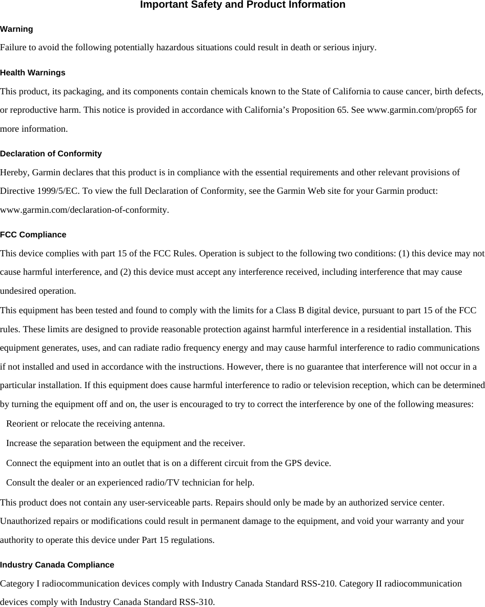 Dynastream/011-02209-01 Important Safety and Product Information Warning Failure to avoid the following potentially hazardous situations could result in death or serious injury. Health Warnings This product, its packaging, and its components contain chemicals known to the State of California to cause cancer, birth defects, or reproductive harm. This notice is provided in accordance with California’s Proposition 65. See www.garmin.com/prop65 for more information. Declaration of Conformity Hereby, Garmin declares that this product is in compliance with the essential requirements and other relevant provisions of  Directive 1999/5/EC. To view the full Declaration of Conformity, see the Garmin Web site for your Garmin product: www.garmin.com/declaration-of-conformity. FCC Compliance This device complies with part 15 of the FCC Rules. Operation is subject to the following two conditions: (1) this device may not cause harmful interference, and (2) this device must accept any interference received, including interference that may cause undesired operation. This equipment has been tested and found to comply with the limits for a Class B digital device, pursuant to part 15 of the FCC rules. These limits are designed to provide reasonable protection against harmful interference in a residential installation. This equipment generates, uses, and can radiate radio frequency energy and may cause harmful interference to radio communications if not installed and used in accordance with the instructions. However, there is no guarantee that interference will not occur in a particular installation. If this equipment does cause harmful interference to radio or television reception, which can be determined by turning the equipment off and on, the user is encouraged to try to correct the interference by one of the following measures: Reorient or relocate the receiving antenna. Increase the separation between the equipment and the receiver. Connect the equipment into an outlet that is on a different circuit from the GPS device. Consult the dealer or an experienced radio/TV technician for help. This product does not contain any user-serviceable parts. Repairs should only be made by an authorized service center. Unauthorized repairs or modifications could result in permanent damage to the equipment, and void your warranty and your authority to operate this device under Part 15 regulations. Industry Canada Compliance Category I radiocommunication devices comply with Industry Canada Standard RSS-210. Category II radiocommunication devices comply with Industry Canada Standard RSS-310.   