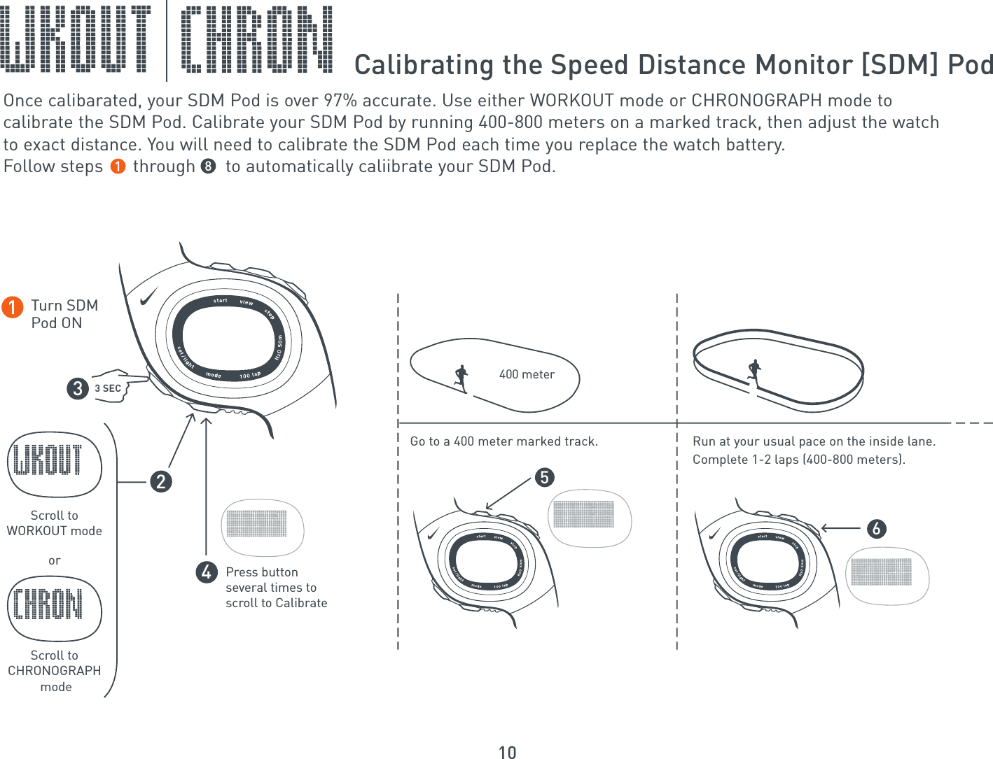 10Calibrating the Speed Distance Monitor [SDM] PodOnce calibarated, your SDM Pod is over 97% accurate. Use either WORKOUT mode or CHRONOGRAPH mode to calibrate the SDM Pod. Calibrate your SDM Pod by running 400-800 meters on a marked track, then adjust the watch to exact distance. You will need to calibrate the SDM Pod each time you replace the watch battery. Follow steps      through      to automatically caliibrate your SDM Pod.Scroll toWORKOUT modeTurn SDMPod ONorScroll toCHRONOGRAPH mode3 SECPress button several times to scroll to Calibrate3456Run at your usual pace on the inside lane.Complete 1-2 laps (400-800 meters).Go to a 400 meter marked track.400 meter