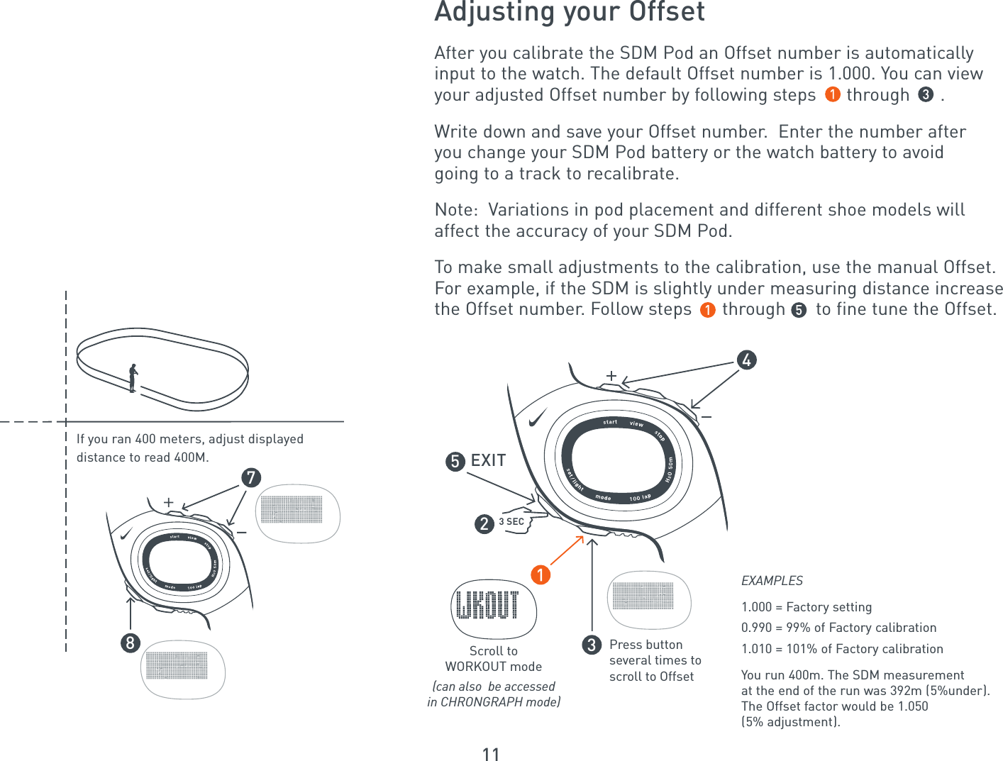 1178If you ran 400 meters, adjust displayeddistance to read 400M.After you calibrate the SDM Pod an Offset number is automaticallyinput to the watch. The default Offset number is 1.000. You can viewyour adjusted Offset number by following steps      through      .Write down and save your Offset number.  Enter the number afteryou change your SDM Pod battery or the watch battery to avoidgoing to a track to recalibrate.Note:  Variations in pod placement and different shoe models willaffect the accuracy of your SDM Pod.To make small adjustments to the calibration, use the manual Offset.For example, if the SDM is slightly under measuring distance increasethe Offset number. Follow steps      through      to fine tune the Offset.Adjusting your OffsetScroll toWORKOUT mode(can also  be accessedin CHRONGRAPH mode)Press button several times to scroll to Offset3 SEC2534EXITEXAMPLES1.000 = Factory setting0.990 = 99% of Factory calibration1.010 = 101% of Factory calibrationYou run 400m. The SDM measurement at the end of the run was 392m (5%under). The Offset factor would be 1.050 (5% adjustment).